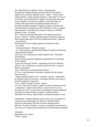 luni. Identificarea in oglinda a altuia e anticipata prin
descoperirea imaginii propriei persoane daca in fata oglinzii
adultul ofera ciocolata copilului acesta - initial - va face ocolul
oglinzii pentru a obtine desertul respectiv si doar dupa 51/2 ani se
va intoarce catre adultul aflat la spatele sau adica spre adevarata
sursa a imaginii revendicate in oglinda. Acest fapt indica un
conflict intre reprezentare (irealitatea spatiala iconica) si
perceptie (realitatea imaginii). Oglinda compare in procesul de
constiinta drept revelatorul unui Pluri-Mintal de vreme ce spatiul
reprezentarilor e mai dificil de construit in raport cu celelalte
imagini de sine / ale altuia.
Eul - Corporal (controlul sfincterial) / Eul Spiritual (primele
dorinte / interese - copilul considera propria experienta cognitiva
drept singura adevarata). Eul Social (dihotomia decent / indecent
/ avan-decent).
Mecanismele Clivarii explica aparitia Constiintei de Sine
- eu / obiect
- actiunea persoanei / obiectele actiunii
- eu / altul (numele e asimilat drept Marker in context) (animismul
/ egocentrismul infantil
luna de pe cer il spioneaza pe copil) (negativismul - fluctuanta /
irascibilitate)
Jocul catalizeaza aparitia implicarii premeditate intr-o activitate
(770 secunde).
Legea celei mai mari Tentatii - Imprinting-ul (Teza lui Bowlby -
pana la 3 ani se desfasoara un intens proces de fixare / scanare a
figurilor parentale).
2 ani - tatal trece in varful piramidei afective
21/2 ani - noul destinatar al afectiunii copilului devine Jucaria.
Starile afective :
- impersonalitatea High-Level / aviditatea / gelozia / sentimentul
de abandon (apare la mustrare) / anxietatea (absenta celor dragi si
prezenta inopinata a intrusilor)
2 ani - copilul e receptiv la umor - farsele.
21/2 ani - atent cand e laudat / capabil sa realizeze dihotomia mila
/ compasiune / negativismul primar e semnul unui Eu care se
descopera pe sine si ca atare daca nu predispus cel putin capabil de
secesiune sau macar detasare in raport cu blisterul afectiv
administrat de anturaj. Agresivitatea e normala doar pana la 4 ani.

Adultrismul - imitarea adultului prezent sau evocat. Asimilarea si
ranforsarea unor deprinderi noi ruleaza pe fondul inhibarii
reactiilor inadvertente. Prezinta un interes deosebit pentru
defecatie. Se poate intampla sa se joace cu propriile excremente pe
care evita sa le manance pavoazand insa cu meticulozitate ambientul.

Abilitatile :
deprinderea de-a manca
18 luni - lingura
                                                                       22
 