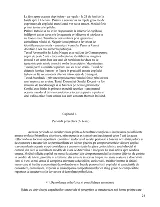 La fete apare aceasta deprindere - ca regula - la 21 de luni iar la
       baieti spre 23 de luni. Parintii e necesar sa nu repete greselile de
       exprimare ale copilului atunci cand vor sa se amuze. Mediul fizic -
       primul tutore al copilului.
       Parintii trebuie sa nu evite raspunsurile la intrebarile copilului
       indiferent cat ar parea ele de agasante ori discrete si totodata sa
       nu trivializeze / banalizeze sexualitatea prin ignorarea /
       camuflarea rolului ei. Negativismul primar e favorizat de
       identificarea parentala – anemica / versatila. Penuria Rentei
       Afective e cea mai nimerita pedeapsa.
       Testul Aventurilor lui Laba Neagra este realizat de Corman pentru
       copiii de peste 5 ani - daca subiectul se identifica in imaginea
       eroului e un semn bun sau unul de narcisism dar daca nu se
       reprezinta prin nimic atunci e vorba de anxietate / dezorientare.
       Tutorii pot fi asimilati cu parintii sau cu niste straini. Testul de
       detentie iconica Benton - o figura in prealabil aratata copilului
       trebuie sa fie recunoscuta ulterior intr-o serie de 3 imagini.
       Testul Stamback - priveste reproducerea ritmului fonic prin lovirea
       unei mese cu un creion. Testul Desenului Omului Decent - a fost
       introdus de Goodenough si se bazeaza pe itemul grafomotor.
       Copilul este initiat in primele exercitii ectenice - sentimentul
       oceanic sau dorul de transcendenta ce incearca pentru a proba si
       deci valida orice fiinta umana asa cum constata Romain Rolland.




                                       Capitolul 4

                              Perioada prescolara (3- 6 ani)


            Aceasta perioada se caracterizeaza printr-o dezvoltare complexa si interesanta cu influiente
asupra evolutiei biopsihice ulterioare, prin expresia existentei sau inexistentei celor 7 ani de acasa
reflectandu-se tocmai importanta constituiri in decursul acestei perioade a bazelor activitatii psihice si
de conturare a trasaturilor de permeabilitate ce isi pun pecetea pe comportamentele viitoare copilul
traversand prin aceasta etape considerata a cunoasteri prin largirea contactului cu mediulsocial si
cultural din care se asimileaza modele de viata ce determina o integrare tot mai activa spre conditia
umana. Mediul solicita copilul nu numai la adaptari ale comportamentului la sisteme diferite de cerinte
in conditii de tutele, protectie si afectiune, dar creeaza in acelas timp o mai mare sesizare a diversitati
lumi si vieti, o mai densa si complexa antrenare a deciziilor, curiozitatii, trairilor interne la situatii
numeroase si inedite concomitent dezvoltandu-se si bazele personalitatii copilului si capacitatile de
cunoastere, comunicare, expresia si emanciparea comportamentelor ce ating grade de complexitate
raportate la caracteristicile de varstra si dezvoltare psihofizica.


                         4.1.Dezvoltarea psihofizica si consolidarea autonomie

     Odata cu dezvoltarea capacitatilor senzoriale si perceptive se structureaza noi forme printre care
                                                                                                          24
 