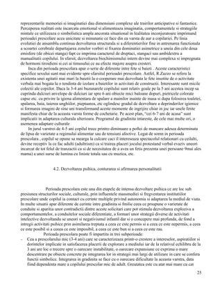 reprezentarile memoriei si imaginatiei dau dimensiuni complexe ale trairilor anticipative si fantastice.
Perceperea realitati este incarcata emotional si alimenteaza imaginatia, comportamentele si strategiile
mintale ce utilizeaza o simbolistica ampla ancorata situational in lealitatea inconjuratoare imprimand
perioadei prescolare acea unicitate si minunatie ce face din ea varsta de aur a copilariei. Pe linia
evolutiei de ansamblu continua dezvoltarea structurala si a diferentierilor fine in antrenarea functionala
a scoartei cerebrale departajarea zonelor vorbiri si fixarea dominatiei asimetrice a uneia din cele doua
emisfere (de obicei stanga) fapt ce imprima caracterul de dreptaci, stangaci sau ambidextru a
manualitatii copilului. In sfarsit, dezvoltarea biochimismului intern devine mai complexa si impregnata
de hormoni tiroidieni si cei ai timusului ce au efecte majore asupra cresteri.
     Inca din perioada prescolara apar o serie de diferente intre fete si baieti . Aceste caracteristici
specifice sexului sunt mai evidente spre sfarsitul perioadei prescolare. Astfel, R.Zazzo se refera la
existenta unei agitatii mai mari la baietii la o cooperare mai dezvoltata le fete insotite de o activitate
verbala mai bogata la o tendinta de izolare a baietilor in activitati de constructii. Interesante sunt micile
colectii ale copiilor. Daca la 3-4 ani buzunarele copilului sunt relativ goale pe la 5 ani acestea incep sa
cuprinda dulciuri anvelope de dulciuri iar spre 6 ani obiecte mici baloane dopuri, pietricele colorate
capse etc. cu privire la igiena alimentara de spalare a mainilor inainte de masa si dupa folosirea toaletei,
spalarea, baia, taierea unghiilor, pieptaarea, etc oglindesc gradul de dezvoltare a deprinderilor igienice
si formarea imagini de sine uni transformand aceste momente de ingrijire chiar in joc iar unele fetite
manifesta chiar de la aceasta varsta forme de cochetarie. Pe acest plan, “cei 6-7 ani de acasa” sunt
implicatii in adaptarea culturala ulterioara. Programul de gradinita intareste, de cele mai multe ori, o
asemenea adaptare culturale
     In jurul varstrei de 4-5 ani copilul trece printro diminuare a poftei de mancare adesea determinata
de lipsa de varietate a regimului alimentar sau de tensiuni afective. Legat de somn in perioada
prescolara , copilul se opune sa mearga la culcare caci il intereseaza spectacolul relationari cu ceilalti,
devine receptiv la ce fac adulti (adultrism) ca si trairea placeri jocului protestand verbal evaziv uneori
incarcat de tot felul de tranzactii ca si de necesitatea de a avea un fetis prezenta unei persoane 9mai ales
mama) a unei surse de lumina cu liniste totala sau cu muzica, etc.


                   4.2. Dezvoltarea psihica, conturarea si afirmarea personalitatii



                Perioada prescolara este una din etapele de intensa dezvoltare psihica ce are loc sub
presiunea structurilor sociale, culturale, prin influentele massmediei si fregventarea institutiilor
prescolare unde copilul ia contact cu cerinte multiple privind autonomia si adaptarea la mediul de viata.
In multe situatii apar diferente de cerinte intre gradinita si fmilie ceea ce prsupune o varietate de
conduite si aparitia unor contradictii dintre aceste solicitari care pot stimula dezvoltarea exploziva a
comportamentelor, a conduitelor sociale diferentiate, a formari unor strategii diverse de activitati
intelective dezvoltandu se uneori si negativismul infantil dar si o concepere mai profunda, de fond a
intregii activitati psihice prin asimilarea treptata a ceea ce este permis si a ceea ce este nepermis, a ceea
ce este posibil si a ceeea ce este imposibil, a ceea ce este bun si a ceea ce este rau.
               Perioada prescolara poate fi impartita in trei subperioade:
− Cea a prescolarului mic (3-4 ani) care se caracterizeaza printr-o crestere a intereselor, aspiratiilor si
    dorintelor implicate in satisfacerea placerii de explorare a mediului iar de la relativul echilibru de la
    3 ani are loc o trecere spre o oarecare instabilitate, o oarecare expansiune ce exprima o mare
    descentrare pe obiecte concrete pe integrarea lor in strategii mai largi de utilizare in care se confera
    functii simbolice. Integrarea in gradinita se face cu o oarecare dificultate la aceasta varstra, data
    fiind dependenta mare a copilului prescolar mic de adult. Greutatea este cu atat mai mare cu cat
                                                                                                          25
 