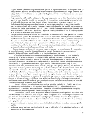 copilul prezinta o instabilitate psihomotorie si greutati in exprimarea clara ori in intelegerea celor ce
    i se comunica. Totusi el devine mai sensibil la semnificatiile evenimentelor si adopta conduite mai
    adegvate la convenientele sociale pe un fond de fragilitate afectiva cu unele manifestari ale crizelor
    de prestigiu.
− A prescolarului mijlociu (4-5 ani) cand se fac progrese evidente atat pe linia dezvoltari motricitatii
    cat si pe cea a functiilor cognitive si a insusirilor de personalitate cand miscarile devin mai precise
    si mai rapide iar mersul mai sigur iar prin miscare si manipularea obiectelor, perceptiv se
    imbogateste si alimenteaza materialul intuitiv cu care opereaza gandirea in aprecierea situatiilor
    care nu cad nemijlocit sub incidenta cunoasteri. Acum copilul devine mai sensibil la evenimentele
    din jurul sau si este capabil sa faca aprecieri, relativ corecte, fata de comportamentul altora iar prin
    structurarea unor caracteristici volutionale, copilul se poate antrena in activitati de mai lunga durata
    si se straduieste sa-i fie de folos adultului.
− Si a prescolarului mare (5-6 ani) in care se manifesta in ansamblu o mai mare opozitie fata de adult,
    ce se manifesta spontan dar urmata de dorinte vadite de reconciliere prin adaptarea mai evidenta a
    conduitelor fata de diferite persoane ce se poate simti atat in familie cat si la gradinita. Se manifesta
    frecvent dorinta copilului de a fii de folos adultului este mai atent si reventios imita si participa la
    activitatile adultului devine un mare creator in activitatile cel intereseaza cum ar fii: desenul,
    muzica, artizanatul, etc. Capacitatea de invatare devine din ce in ce mai activa in care gradinita prin
    programele educative stimuleaza sensibilitate intelectuala.
       O dezvoltare spectaculoasa priveste planul senzorio-perceptiv ca exemplu tactul devine un simt
de control si sustinere a vazului si auzului facand ca intregul plan perceptiv sa se subordoneze
actiunilor de decodificare a semnificatiilor ce se constientizeaza tot mai mult.
         Copilul prescolar este preocupat de explorarea tuturor spatiilor cu care in tra in contact la
scoala, acasa, pe strada, la magazin, pe timplu vizitelor la diverse persoane, fiind foarte atent la
caracteristicile fiecarui membru al familiei, la identitatea acestora precum si la conditiile de viata in
activitatile profesiunile lor, interesanduse de asemenea de cunoasterea naturi a plantelor si animalelor,
consolidandu-se si generalizari cantitative, logica practica a relatiilor; marimea (lung, lat, inalt),
cantitatea (mult, putin, foarte putin, deloc), spatiale (langa, pe, sub, aproape, departe), etc. Perceptia se
organizeaza si devine operativa si in conceperea spatiului si a timpului. Se dezvolta diferite forme ale
reprezentarilor dintre care cele mai importante sunt ale memoriei si ale imaginatiei. Este activa si se
manifesta dupa 4 ani capacitatea de memorare capatand caracteristici psihice si sociale importante mai
cu seama datorita vorbiri.Apare virulenta memoriei in joc copilul intuind cerinta fixari si pastrari
sarcinilor de joc fiind activa si in invatarea de poiezii si in reproducerea lor dar cu o oarecare rigiditate
ptentru ca in in cazul in care copilul este intrerupt in timpul cand recita poiezia acesta nu mai poate
continua de unde a ramas blocandu-se oarecum pt ca in general copilul prescolar iuta repede deoarece
fixarea este fluctuanta si adeseori superficiala.
          Atentia voluntara este alimentata de dorintele si intentiile copilului de a finaliza o activitate
iar concentrarea atentiei creste la 5-7 minute la prescolarul mic la 12-14 minute la prescolarul
mijlociusi la 20-25 minute la prescolarul mare. Dupa vastra de 3 ani inteligenta parcurge o etapa de
inventivitate care pregateste gandirea operativa complexa, (6-7 ani).
         Ca fenomen al vieti de relatie dezvoltarea afectivitatii prinde contur in perioada prescolara prin
raportarea la procesul identificari cere trece prin cateva faze pentru ca la 3 ani acest proces se manifesta
prin cresterea starilor afective difuze in care copilul plange cu lacrimi si rade cu hohote, dupa care
manifesta o retinere vinovata, iar la 4-5 ani identificarea devine mai avansata. Conditia de identificare
parcurge patru cai
− prima se realizeaza pe seama perceperi unor similitudini de infatisare cu modele parentale (parul,
    ochii)
− a doua pe seama perceperi uno similitudini de caracteristici psihice (este tot atat de inteligent ca tata
    sau tot atat de frumos ca mama)
                                                                                                          26
 