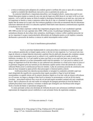 −    a treia se realizeaza prin adoptarea de conduite gesturi si atribute din ceea ce spun alti ca seamana
     copilul cu modelul dar identificare mai activa este cu parintele de acelas sex
       In contextul identificari o importanta deosebita o are triunghiul afectiv, mama-tata-copil in care
baiatul descopera treptat ca mama de care este atat de legat este altfel decat el, iar tatal, la fel cu el este
puternic, viril si iubit de mama iar fetita la randul ei descopera feminitatea sa, pe tatal sau, care joaca un
rol important in familie si simte o puternica iubire fata de el, dar si o frustratie in raport cu afectiunea
tatalui fata de mama iar la copii care frecventeaza gradinita se dezvolta un atasament fata de educatoare
(afectiune admirativa0 rolul ei in educatia copilului fiind foarte mare deoarece constientizeaza reguluile
si incalcarea lor in colectiv
            Dezvoltare exprimari verbale face importante progrese daca la 3 ani vocabularul cuprinde
400-1000 cuvinte la 6 ani cuprinde intre 2000- 2500 cuvinte. In psihologia limbajului infantil se
semnaleaza distante de dezvoltare intre semantica, morfologia si sintaxa vorbiri copilului prescolar iar
un loc important il ocupa si particularitatile diferentiale ale limbajului pentru ca ele implica o anumita
desfasurare a proceselor de analiza si sinteza in cadrul stereotipului motor-verbal.


                           4.3. Jocul si manifestarea personalitatii.


                  Jocul ca activitate fundamentala la varsta prescolara se realizeaza si inafara unui scop
clar ca placere gratuita dar cu timpul capata contur si devine tot mai organizat. La 3 ani jocul este inca
legat de obiecte cu timpul datorita interesului copilului fata de adult prin decupare din conduitee umane
a unor momente incepe sa apara jocul cu subiect si rol, copilul devenind in joc medic, profesor,
telefonist, invatator, etc. La 4 ani copilul se joaca mai bine cu un copil mai mare sau cu unul mai mic
caruia ii spune adeseori ce sa faca asumandusi astfel rolul de animator. La 5 ani jocul cu subiect si rol
atinge un important nivel de dezvoltare in care subiectul este alimentat cu o forta activa incat se joaca si
cu parteneri imaginari prin asa numitul joc de alternanta copilul sustine roluri din dorinta de a creea
subiectul.Multe jocuri se desfasoara pe baza de imitatie, ii plac de asemenea jocurile de constructie este
atras de truse incepand sa apara printre altee preocupari si interesul pentru colectii.
          Astfel prescolarul mic datorita neconcordantei si nereglari la conduitele celorlalti copii mai
marii desprinde din regulile de-a ascunselea doar regula ascunderi si fuga la locul de bataie
ascunzanduse cu spatele intrun colt la camerei deoarece faptul ca el nu mai vede pe nimeni echivaleaza
cu a fii ascuns, iar dupa ce alearga si bate locul se intoarce la ascunzatoare ca intr-un fel de reactie
circulara., prescolarul mijlociu face exces de zel privind regula ascunderi cautand cele mai complicate
locuri fapt ce afecteaza de cele mai multe ori strategiile da ajungere prioritara la locul de bataie in
schimb prescolarul mare exprima o orientare evidenta spre strategiile care faciliteaza telul atingeri
facile a locului de bataie si speculeaza atingerea lui.
    Ca atare perioada scolara este dominata de trebuinta de jocin care actioneaza combinatii mintale,
reprezentari de imaginatie (jocuri simbolice) si sunt actionate forme de experienta complexa.




                              4.4.Viata ecto-uterina (3 - 6 ani)



        Greutatea de la 14 kg ajunge la 22 kg. H pleaca de la 92 cm pentru a
        atinge 117 cm. Asimetria cerebrala se accentueaza. Reactiile
                                                                                                            27
 