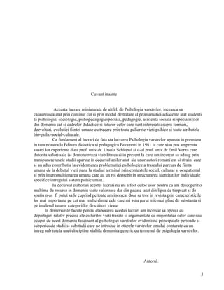 Cuvant inainte


             Aceasta lucrare miniaturala de altfel, de Psihologia varstrelor, incearca sa
calauzeasca atat prin continut cat si prin modul de tratare al problematici adiacente atat studenti
la psihologie, sociologie, psihopedagogiespeciala, pedagogie, asistenta sociala si specialistilor
din domeniu cat si cadrelor didactice si tuturor celor care sunt interesati asupra formari,
dezvoltari, evolutiei fiintei umane cu trecere prin toate palierele vieti psihice si toate atributele
bio-psiho-social-culturale.
            Ca fundament al lucrari de fata sta lucrarea Psihologia varstrelor aparuta in premiera
in tara noastra la Editura didactica si pedagogica Bucuresti in 1981 la care siau pus amprenta
vastei lor experiente d-na prof. univ.dr. Ursula Schiopul si d-ul prof. univ.dr.Emil Verza care
datorita valori sale isi demonstreaza viabilitatea si in prezent la care am incercat sa adaug prin
transpunere unele studii aparute in decursul anilor atat ale unor autori romani cat si straini care
si au adus contributia la evidentierea problematici psihologice a traseului parcurs de fiinta
umana de la debutul vieti pana la stadiul terminal prin contextele social, cultural si ocupational
si prin interconditionarea umana care au un rol deosebit in structurarea identitatilor individuale
specifice intregului sistem psihic uman.
            In decursul elaborari acestei lucrari nu mi a fost deloc usor pentru ca am descoperit o
multime de resurse in domeniu toate valoroase dar din pacate atat din lipsa de timp cat si de
spatiu n-as fi putut sa le cuprind pe toate am incercat doar sa trec in revista prin caracteristicile
lor mai importante pe cat mai multe dintre cele care mi s-au parut mie mai pline de substanta si
pe intelesul tuturor categoriilor de cititori vizate
       In demersurile facute pentru elaborarea acestei lucrari am incercat sa operez cu
departajari relativ precise ale ciclurilor vieti trasate si argumentate de majoritatea celor care sau
ocupat de acest domeniu fascinant al psihologiei varstrelor evidentiind principalele perioade si
subperioade stadii si substadii care ne introduc in etapele varstrelor omului conturate ca un
intreg sub tutela unei discipline viabila denumita generic cu termenul de psigologia varstrelor.




                                                                  Autorul.


                                                                                                    3
 