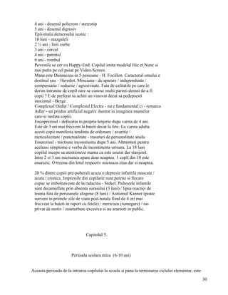 4 ani - desenul policrom / stereotip
 5 ani - desenul digresiv
 Epivolutia demersului iconic :
 18 luni - mazgaleli
 2 ½ ani - linii curbe
 3 ani - cercul
 4 ani - patratul
 6 ani - rombul
 Povestile se cer cu Happy-End. Copilul imita modelul Hic et Nunc si
 mai putin pe cel pasat pe Video-Screen.
 Mana este Dumnezeu in 5 persoane - H. Focillon. Caracterul omului e
 destinul sau – Herodot. Minciuna - de aparare / independenta /
 compensatie / seductie / agresivitate. Fata de calitatile pe care le
 dorim intrunite de copil oare se cunosc multi parinti demni de-a fi
 copii ? E de preferat sa achiti un vinovat decat sa pedepsesti
 inocentul - Berge.
 Complexul Oedip / Complexul Electra - nu e fundamental ci - remarca
 Adler - un produs artificial negativ ilustrat in imaginea mamelor
 care-si rasfata copiii.
 Encoprezisul - defecatia in propria lenjerie dupa varsta de 4 ani.
 Este de 3 ori mai frecvent la baieti decat la fete. La varsta adulta
 acesti copii manifesta tendinta de ordonare / avaritie /
 meticulozitate / punctualitate - trasaturi de personalitate anala.
 Enurezisul - mictiune inconstienta dupa 5 ani. Altminteri pentru
 aceleasi simptome e vorba de incontinenta urinara. La 18 luni
 copilul incepe sa atentioneze mama ca este usurat dar stanjenit.
 Intre 2 si 3 ani mictiunea apare doar noaptea. 1 copil din 10 este
 enurezic. O treime din lotul respectiv micteaza ziua dar si noaptea.

 20 % dintre copiii pre-puberali acuza o depresie infantila mascata /
 acuta / cronica. Impresiile din copilarie sunt perene si fiecare
 copac se imbolnaveste de la radacina - Stekel. Psihozele infantile
 sunt decamuflate prin absenta surasului (3 luni) / lipsa reactiei de
 teama fata de persoanele alogene (8 luni) / Autismul Kanner (poate
 surveni in primele zile de viata post-natala fiind de 4 ori mai
 frecvent la baieti in raport cu fetele) / mericism (rumegare) / ras
 privat de motiv / masturbare excesiva si nu arareori in public.




                               Capitolul 5.



                       Perioada scolara mica (6-10 ani)


Aceasta perioada de la intrarea copilului la scoala si pana la terminarea ciclului elementar, este
                                                                                                     30
 