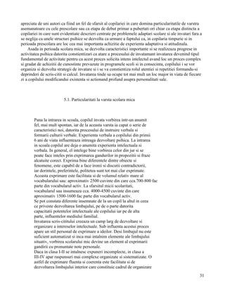 apreciata de uni autori ca fiind un fel de sfarsit al copilariei in care domina particularitatile de varstra
asemanatoare cu cele prescolare sau ca etapa de debut primar a pubertati ori chiar ca etapa distincta a
copilariei in care sunt evidentiate descrieri centrate pe problemele adaptari scolare si ale invatari fara a
se neglija ca unele structuri psihice se dezvolta ca urmare a faptului ca, in copilaria timpurie si in
perioada prescolara are loc cea mai importanta achizitie de experienta adaptativa si atitudinala.
    Asada in perioada scolara mica, se dezvolta caracteristici importante si se realizeaza progrese in
activitatea psihica datorita constientizari ca atare a procesului de invatamant invatarea devenind tipul
fundamental de activitate pentru ca acest proces solicita intens intelectul avand loc un proces complex
si gradat de achizitii de cunostinte prevazute in programele scoli si in consecinta, copilului i se vor
organiza si dezvolta strategii de invatare si i se va constientiza rolul atentiei si repetitiei formandu-si
deprinderi de scris-citit si calcul. Invatarea tinde sa ocupe tot mai mult un loc major in viata de fiecare
zi a copilului modificandui existenta si actionand profund asupra personalitati sale.



                         5.1. Particularitati la varsta scolara mica



       Pana la intrarea in scoala, copilul invata vorbirea intr-un anumit
       fel, mai mult spontan, iar de la aceasta varsta ia capat o serie de
       caracteristici noi, datorita procesului de instruire verbala si
       formarii culturii verbale. Experienta verbala a copilului din primii
       6 ani de viata influenteaza intreaga dezvoltare psihica. La intrarea
       in scoala copilul are deja o anumita experienta intelectuala si
       verbala. In general, el intelege bine vorbirea celor din jur si se
       poate face inteles prin exprimarea gandurilor in propozitii si fraze
       alcatuite corect. Exprima bine diferentele dintre obiecte si
       fenomene, este capabil de a face ironii si discutii contradictorii,
       iar dorintele, preferintele, politetea sunt tot mai clar exprimate.
       Aceasta exprimare este facilitata si de volumul relativ mare al
       vocabularului sau: aproximativ 2500 cuvinte din care cca.700-800 fac
       parte din vocabularul activ. La sfarsitul micii scolaritati,
       vocabularul sau insumeaza cca. 4000-4500 cuvinte din care
       aproximativ 1500-1600 fac parte din vocabularul activ.
       Se pot constata diferente insemnate de la un copil la altul in ceea
       ce priveste dezvoltarea limbajului, pe de o parte datorita
       capacitatii potentelor intelectuale ale copilului iar pe de alta
       parte, influentelor mediului familial.
       Invatarea scris-cititului creeaza un camp larg de dezvoltare si
       organizare a intereselor intelectuale. Sub influenta acestui proces
       apare un stil personal de exprimare a ideilor. Desi limbajul nu este
       suficient automatizat si inca mai intalnim elemente ale limbajului
       situativ, vorbirea scolarului mic devine un element al exprimarii
       gandirii cu pronuntate note personale.
       Daca in clasa I-II se intalnesc expuneri incomplecte, in clasa a
       III-IV apar raspunsuri mai complexe organizate si sistematizate. O
       astfel de exprimare fluenta si coerenta este facilitata si de
       dezvoltarea limbajului interior care constituie cadrul de organizare
                                                                                                          31
 