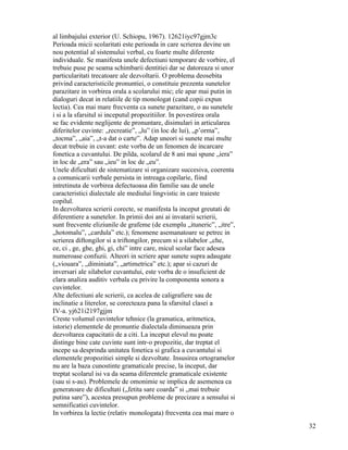 al limbajului exterior (U. Schiopu, 1967). 12621iyc97gjm3c
Perioada micii scolaritati este perioada in care scrierea devine un
nou potential al sistemului verbal, cu foarte multe diferente
individuale. Se manifesta unele defectiuni temporare de vorbire, el
trebuie puse pe seama schimbarii dentitiei dar se datoreaza si unor
particularitati trecatoare ale dezvoltarii. O problema deosebita
privind caracteristicile pronuntiei, o constituie prezenta sunetelor
parazitare in vorbirea orala a scolarului mic; ele apar mai putin in
dialoguri decat in relatiile de tip monologat (cand copii expun
lectia). Cea mai mare frecventa ca sunete parazitare, o au sunetele
i si a la sfarsitul si inceputul propozitiilor. In povestirea orala
se fac evidente neglijente de pronuntare, disimulari in articularea
diferitelor cuvinte: „recreatie”, „lu” (in loc de lui), „p’orma”,
„tocma”, „aia”, „t-a dat o carte”. Adap uneori si sunete mai multe
decat trebuie in cuvant: este vorba de un fenomen de incarcare
fonetica a cuvantului. De pilda, scolarul de 8 ani mai spune „iera”
in loc de „era” sau „ieu” in loc de „eu”.
Unele dificultati de sistematizare si organizare succesiva, coerenta
a comunicarii verbale persista in intreaga copilarie, fiind
intretinuta de vorbirea defectuoasa din familie sau de unele
caracteristici dialectale ale mediului lingvistic in care traieste
copilul.
In dezvoltarea scrierii corecte, se manifesta la inceput greutati de
diferentiere a sunetelor. In primii doi ani ai invatarii scrierii,
sunt frecvente eliziunile de grafeme (de exemplu „ituneric”, „itre”,
„hotomalu”, „cardula” etc.); fenomene asemanatoare se petrec in
scrierea diftongilor si a triftongilor, precum si a silabelor „che,
ce, ci , ge, ghe, ghi, gi, chi” intre care, micul scolar face adesea
numeroase confuzii. Alteori in scriere apar sunete supra adaugate
(„viouara”, „diminiata”, „artimetrica” etc.); apar si cazuri de
inversari ale silabelor cuvantului, este vorba de o insuficient de
clara analiza auditiv verbala cu privire la componenta sonora a
cuvintelor.
Alte defectiuni ale scrierii, ca acelea de caligrafiere sau de
inclinatie a literelor, se corecteaza pana la sfarsitul clasei a
IV-a. yj621i2197gjjm
Creste volumul cuvintelor tehnice (la gramatica, aritmetica,
istorie) elementele de pronuntie dialectala diminueaza prin
dezvoltarea capacitatii de a citi. La inceput elevul nu poate
distinge bine cate cuvinte sunt intr-o propozitie, dar treptat el
incepe sa desprinda unitatea fonetica si grafica a cuvantului si
elementele propozitiei simple si dezvoltate. Insusirea ortogramelor
nu are la baza cunostinte gramaticale precise, la inceput, dar
treptat scolarul isi va da seama diferentele gramaticale existente
(sau si s-au). Problemele de omonimie se implica de asemenea ca
generatoare de dificultati („fetita sare coarda” si „mai trebuie
putina sare”), acestea presupun probleme de precizare a sensului si
semnificatiei cuvintelor.
In vorbirea la lectie (relativ monologata) frecventa cea mai mare o
                                                                       32
 