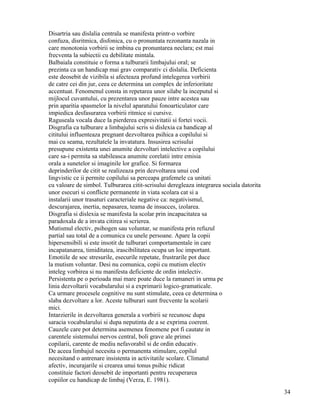Disartria sau dislalia centrala se manifesta printr-o vorbire
confuza, disritmica, disfonica, cu o pronuntata rezonanta nazala in
care monotonia vorbirii se imbina cu pronuntarea neclara; est mai
frecventa la subiectii cu debilitate mintala.
Balbaiala constituie o forma a tulburarii limbajului oral; se
prezinta ca un handicap mai grav comparativ ci dislalia. Deficienta
este deosebit de vizibila si afecteaza profund intelegerea vorbirii
de catre cei din jur, ceea ce determina un complex de inferioritate
accentuat. Fenomenul consta in repetarea unor silabe la inceputul si
mijlocul cuvantului, cu prezentarea unor pauze intre acestea sau
prin aparitia spasmelor la nivelul aparatului fonoarticulator care
impiedica desfasurarea vorbirii ritmice si cursive.
Raguseala vocala duce la pierderea expresivitatii si fortei vocii.
Disgrafia ca tulburare a limbajului scris si dislexia ca handicap al
cititului influenteaza pregnant dezvoltarea psihica a copilului si
mai cu seama, rezultatele la invatatura. Insusirea scrisului
presupune existenta unei anumite dezvoltari intelective a copilului
care sa-i permita sa stabileasca anumite corelatii intre emisia
orala a sunetelor si imaginile lor grafice. Si formarea
deprinderilor de citit se realizeaza prin dezvoltarea unui cod
lingvistic ce ii permite copilului sa perceapa grafemele ca unitati
cu valoare de simbol. Tulburarea citit-scrisului deregleaza integrarea sociala datorita
unor esecuri si conflicte permanente in viata scolara cat si a
instalarii unor trasaturi caracteriale negative ca: negativismul,
descurajarea, inertia, nepasarea, teama de insucces, izolarea.
Disgrafia si dislexia se manifesta la scolar prin incapacitatea sa
paradoxala de a invata citirea si scrierea.
Mutismul electiv, psihogen sau voluntar, se manifesta prin refuzul
partial sau total de a comunica cu unele persoane. Apare la copii
hipersensibili si este insotit de tulburari comportamentale in care
incapatanarea, timiditatea, irascibilitatea ocupa un loc important.
Emotiile de soc stresurile, esecurile repetate, frustrarile pot duce
la mutism voluntar. Desi nu comunica, copii cu mutism electiv
inteleg vorbirea si nu manifesta deficiente de ordin intelectiv.
Persistenta pe o perioada mai mare poate duce la ramaneri in urma pe
linia dezvoltarii vocabularului si a exprimarii logico-gramaticale.
Ca urmare procesele cognitive nu sunt stimulate, ceea ce determina o
slaba dezvoltare a lor. Aceste tulburari sunt frecvente la scolarii
mici.
Intarzierile in dezvoltarea generala a vorbirii se recunosc dupa
saracia vocabularului si dupa neputinta de a se exprima coerent.
Cauzele care pot determina asemenea fenomene pot fi cautate in
carentele sistemului nervos central, boli grave ale primei
copilarii, carente de mediu nefavorabil si de ordin educativ.
De aceea limbajul necesita o permanenta stimulare, copilul
necesitand o antrenare insistenta in activitatile scolare. Climatul
afectiv, incurajarile si crearea unui tonus psihic ridicat
constituie factori deosebit de importanti pentru recuperarea
copiilor cu handicap de limbaj (Verza, E. 1981).
                                                                                          34
 