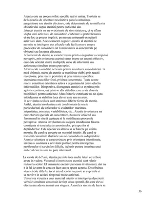 Atentia este un proces psihic specific real si unitar. Evolutia sa
de la reactia de orientare neselectiva pana la atitudinea
pregatitoare sau atentia efectoare, este determinata de semnificatia
obiectivului supus atentiei pentru subiectul dat.
Intrucat atentia nu are o existenta de sine statatoare, ci se aflam
slujba unei activitatii de cunoastere, elaborare si perfectionarea
ei are loc ca proces implicit, pe masura antrenarii exercitarii
activitatii date. Acest caracter cognitiv-creativ al atentiei ne
permite sa intelegem atat efectele sale facilizatoare asupra
proceselor de cunoastere cat li mentinerea sa concentrata pe
obiectul sau lucrarea efectuata.
Fenomenul de atentie se caracterizeaza printr-o ingustare a campului
perceptiv, prin orientarea acestui camp inspre un anumit obiectiv,
care este selectat dintre multiplele surse de informatii sau
actioneaza simultan asupra perceptiei.
Atentia este o conditie necesara pentru asimilarea cunostintelor. In
mod obisnuit, starea de atentie se manifesta vizibil prin reactii
receptoare, prin reactii postulare si prin mimica specifica:
incordarea muschilor fetei, privirea concentrata. Toate aceste
reactii constituie orientarea activa a organismului catre selectia
informatiilor. Dimpotriva, distragerea atentiei se exprima prin
agitatie continua, ori printr-o alta atitudine care arata absenta
mobilizarii pentru activitate. Manifestarile exterioare nu ne ajuta
intotdeauna sa stabilim daca elevul este sau nu atent.
In activitatea scolara sunt antrenate diferite forme de atentie.
Astfel, atentia involuntara este conditionata de unele
particularitati ale obiectelor si excitatilor: marimea,
intensitatea, noutatea, variabilitatea, etc.. Atentia involuntara nu
cere eforturi speciale de concentrare, deoarece obiectul sau
fenomenul in sine ii capteaza si le mobilizeaza procesele
perceptive. Atentia involuntara nu asigura intotdeauna fixarea
constienta si temeinica a cunostintelor, priceperilor si
deprinderilor. Este necesar ca atentia sa se bazeze pe vointa
proprie, fie cand se percepe un material intuitiv, fie cand se
transmit cunostinte abstracte sau se consolideaza o deprindere.
Atentia voluntara se caracterizeaza prin orientarea intentionata,
inversa si sustinuta a activitatii psihice pentru intelegerea
problemelor si sarcinilor dificile, inclusiv pentru insusirea unui
material care in sine nu pare interesant.

La varsta de 6-7 ani, atentia prezinta inca multe laturi ce trebuie
avute in vedere. Volumul si intensitatea atentiei sunt relativ
reduse la scolar. El urmareste excesiv persoana invatatoarei, dar nu
e la fel de atent la ceea ce face sau ce spune aceasta. Distribuirea
atentiei este dificila, incat micul scolar nu poate sa cuprinda si
sa rezolve in acelasi timp mai multe activitati.
Urmarirea vizuala a unui material intuitiv si intelegerea descrierii
verbale simultane constituie de fapt doua operatii, din care elevul
efectueaza adesea numai una singura. Avand ca sarcina de lucru sa
                                                                       36
 