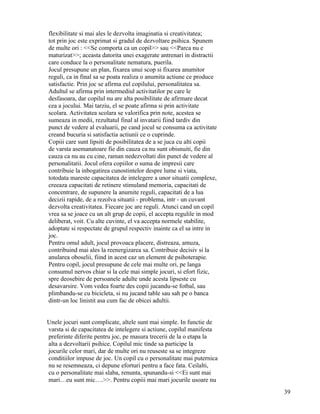 flexibilitate si mai ales le dezvolta imaginatia si creativitatea;
tot prin joc este exprimat si gradul de dezvoltare psihica. Spunem
de multe ori : <<Se comporta ca un copil>> sau <<Parca nu e
maturizat>>; aceasta datorita unei exagerate antrenari in distractii
care conduce la o personalitate nematura, puerila.
Jocul presupune un plan, fixarea unui scop si fixarea anumitor
reguli, ca in final sa se poata realiza o anumita actiune ce produce
satisfactie. Prin joc se afirma eul copilului, personalitatea sa.
Adultul se afirma prin intermediul activitatilor pe care le
desfasoara, dar copilul nu are alta posibilitate de afirmare decat
cea a jocului. Mai tarziu, el se poate afirma si prin activitate
scolara. Activitatea scolara se valorifica prin note, acestea se
sumeaza in medii, rezultatul final al invatarii fiind tardiv din
punct de vedere al evaluarii, pe cand jocul se consuma ca activitate
creand bucuria si satisfactia actiunii ce o cuprinde.
Copiii care sunt lipsiti de posibilitatea de a se juca cu alti copii
de varsta asemanatoare fie din cauza ca nu sunt obisnuiti, fie din
cauza ca nu au cu cine, raman nedezvoltati din punct de vedere al
personalitatii. Jocul ofera copiilor o suma de impresii care
contribuie la inbogatirea cunostintelor despre lume si viata,
totodata mareste capacitatea de intelegere a unor situatii complexe,
creeaza capacitati de retinere stimuland memoria, capacitati de
concentrare, de supunere la anumite reguli, capacitati de a lua
decizii rapide, de a rezolva situatii - problema, intr - un cuvant
dezvolta creativitatea. Fiecare joc are reguli. Atunci cand un copil
vrea sa se joace cu un alt grup de copii, el accepta regulile in mod
deliberat, voit. Cu alte cuvinte, el va accepta normele stabilite,
adoptate si respectate de grupul respectiv inainte ca el sa intre in
joc.
Pentru omul adult, jocul provoaca placere, distreaza, amuza,
contribuind mai ales la reenergizarea sa. Contribuie decisiv si la
anularea oboselii, fiind in acest caz un element de psihoterapie.
Pentru copil, jocul presupune de cele mai multe ori, pe langa
consumul nervos chiar si la cele mai simple jocuri, si efort fizic,
spre deosebire de persoanele adulte unde acesta lipseste cu
desavarsire. Vom vedea foarte des copii jucandu-se fotbal, sau
plimbandu-se cu bicicleta, si nu jucand table sau sah pe o banca
dintr-un loc linistit asa cum fac de obicei adultii.


Unele jocuri sunt complicate, altele sunt mai simple. In functie de
varsta si de capacitatea de intelegere si actiune, copilul manifesta
preferinte diferite pentru joc, pe masura trecerii de la o etapa la
alta a dezvoltarii psihice. Copilul mic tinde sa participe la
jocurile celor mari, dar de multe ori nu reuseste sa se integreze
conditiilor impuse de joc. Un copil cu o personalitate mai puternica
nu se resemneaza, ci depune eforturi pentru a face fata. Ceilalti,
cu o personalitate mai slaba, renunta, spunandu-si <<Ei sunt mai
mari…eu sunt mic….>>. Pentru copiii mai mari jocurile usoare nu
                                                                       39
 