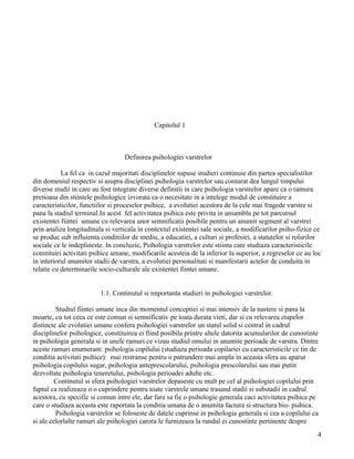 Capitolul 1



                                   Definirea psihologiei varstrelor

           La fel ca in cazul majoritati disciplinelor supuse studieri continuie din partea specialistilor
din domeniul respectiv si asupra disciplinei psihologia varstrelor sau conturat dea lungul timpului
diverse studii in care au fost integrate diverse definitii in care psihologia varstrelor apare ca o ramura
pretioasa din stiintele psihologice izvorata ca o necesitate in a intelege modul de constituire a
caracteristicilor, functiilor si proceselor psihice, a evolutiei acestora de la cele mai fragede varstre si
pana la stadiul terminal.In acest fel activitatea psihica este privita in ansamblu pe tot parcursul
existentei fiintei umane cu relevarea unor semnificatii posibile pentru un anumit segment al varstrei
prin analiza longitudinala si verticala in contextul existentei sale sociale, a modificarilor psiho-fizice ce
se produc sub influienta conditiilor de mediu, a educatiei, a culturi si profesiei, a statutelor si rolurilor
sociale ce le indeplineste. In concluzie, Psihologia varstrelor este stiinta care studiaza caracteristicile
constituiri activitati psihice umane, modificarile acesteia de la inferior la superior, a regreselor ce au loc
in interiorul anumitor stadii de varstra, a evolutiei personalitati si manifestarii actelor de conduita in
relatie cu determinarile socio-culturale ale existentei fiintei umane.


                         1.1. Continutul si importanta studieri in psihologiei varstrelor.

         Studiul fiintei umane inca din momentul conceptiei si mai intensiv de la nastere si pana la
moarte, cu tot ceea ce este comun si semnificativ pe toata durata vieti, dar si cu relevarea etapelor
distincte ale evolutiei umane confera psihologiei varstrelor un statul solid si central in cadrul
disciplinelor psihologice, constituirea ei fiind posibila printre altele datorita acumularilor de cunostinte
in psihologia generala si in unele ramuri ce vizau studiul omului in anumite perioade de varstra. Dintre
aceste ramuri enumeram: psihologia copilului (studiaza perioada copilariei cu caracteristicile ce tin de
conditia activitati psihice): mai restranse pentru o patrundere mai ampla in aceasta sfera au aparut
psihologia copilului sugar, psihologia anteprescolarului, psihologia prescolarului sau mai putin
dezvoltate psihologia teneretului, psihologia perioadei adulte etc.
         Continutul si sfera psihologiei varstrelor depaseste cu mult pe cel al psihologiei copilului prin
faptul ca realizeaza o o cuprindere pentru toate varstrele umane trasand stadii si substadii in cadrul
acestora, cu specific si comun intre ele, dar fara sa fie o psihologie generala caci activitatea psihica pe
care o studiaza aceasta este raportata la conditia umana de o anumita factura si structura bio- psihica.
         Psihologia varstrelor se foloseste de datele cuprinse in psihologia generala si cea a copilului ca
si ale celorlalte ramuri ale psihologiei carora le furnizeaza la randul ei cunostinte pertinente despre
                                                                                                            4
 