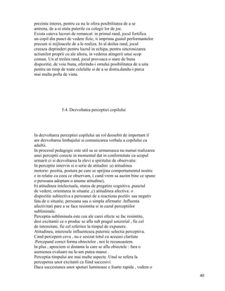 prezinta interes, pentru ca nu le ofera posibilitatea de a se
antrena, de a-si etala puterile cu colegii lor de joc.
Exista cateva lucruri de remarcat: in primul rand, jocul fortifica
un copil din punct de vedere fizic, ii imprima gustul performantelor
precum si mijloacele de a le realiza. In al doilea rand, jocul
creeaza deprinderi pentru lucrul in echipa, pentru sincronizarea
actiunilor proprii cu ale altora, in vederea atingerii unui scop
comun. Un al treilea rand, jocul provoaca o stare de buna
dispozitie, de voie buna, oferindu-i omului posibilitatea de a uita
pentru un timp de toate celelalte si de a se distra,dandu-i parca
mai multa pofta de viata.




               5.4. Dezvoltatea perceptiei copilului




In dezvoltarea perceptiei copilului un rol deosebit de important il
are dezvoltarea limbajului si comunicarea verbala a copilului cu
adultii.
In procesul pedagogic este util sa se urmareasca nu numai realizarea
unei perceptii corecte in momentul dat in conformitate cu scopul
urmarit ci si dezvoltarea la elevi a spiritului de observatie.
In perceptie intervin si o serie de atitudini :a) atitudinea
motorie: pozitia, postura pe care se sprijina comportamentul nostru
e in relatie cu ceea ce observam, ( cand vrem sa auzim bine ce spune
o persoana adoptam o anume atitudine),
b) atitudinea intelectuala, starea de pregatire cognitiva ,punctul
de vedere, orientarea in situatie ,c) atitudinea afectiva: o
dispozitie subiectiva a persoanei de a reactiona pozitiv sau negativ
fata de o situatie, persoana sau o simpla afirmatie .Influenta
afectivitati pare a se face resimtita si in cazul perceptiilor
subliminale.
Perceptia subliminala este cea ale carei efecte se fac resimtite,
desi excitantii ce o produc se afla sub pragul senzorial , fie cel
de intensitate, fie cel referitor la timpul de expunere.
Atitudinea, interesele influenteaza puternic selectia perceptiva.
Cand percepem ceva , nu e sesizat totul cu aceeasi claritate
.Percepand corect forma obiectelor , noi le recunoastem.
In plus , apreciem si distanta la care se afla obiectele : fara o
asemenea evaluare nu le-am putea manui .
Perceptia timpului are mai multe aspecte .Unul se refera la
perceperea unor excitanti ca fiind succesivi.
Daca succesiunea unor spoturi luminoase e foarte rapida , vedem o
                                                                       40
 