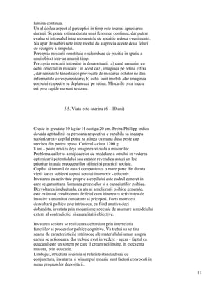 lumina continua.
Un al doilea aspect al perceptiei in timp este tocmai aprecierea
duratei. Se poate estima durata unui fenomen continuu, dar putem
evalua si intervalul intre momentele de aparitie a doua evenimente.
Nu apar deosebiri nete intre modul de a aprecia aceste doua feluri
de scurgere a timpului.
Perceptia miscarii constituie o schimbare de pozitie in spatiu a
unui obiect intr-un anumit timp.
Perceptia miscarii intervine in doua situatii :a) cand urmarim cu
ochii obiectul in miscare ; in acest caz , imaginea pe retina e fixa
, dar senzatiile kinestezice provocate de miscarea ochilor ne dau
informatiile corespunzatoare; b) ochii sunt imobili ,dar imaginea
corpului respectiv se deplaseaza pe retina. Miscarile prea incete
ori prea rapide nu sunt sesizate.



                 5.5. Viata ecto-uterina (6 – 10 ani)



Creste in greutate 10 kg iar H castiga 20 cm. Proba Phillipp indica
dovada aptitudinii ca persoana respectiva e capabila sa inceapa
scolarizarea - copilul poate sa atinga cu mana dusa peste cap
urechea din partea opusa. Creierul - circa 1200 g.
8 ani - poate realiza deja imaginea vizuala a miscarilor.
Problema cailor si a mijloacelor de modelare a omului in vederea
optimizarii potentialului sau creator revendica astazi un loc
prioritar in aula preocuparilor stiintei si practicii sociale.
Copilul si tanarul de astazi composteaza o mare parte din durata
vietii lor ca subiecti supusi actului instructiv - educativ.
Invatarea ca activitate proprie a copilului este cadrul concret in
care se garanteaza formarea proceselor si a capacitatilor psihice.
Dezvoltarea intelectuala, ca atu al ameliorarii psihice generale,
este ea insasi conditionata de felul cum itinereaza activitatea de
insusire a anumitor cunostinte si priceperi. Forta motrice a
dezvoltarii psihice este intrinseca, ea fiind anativa deci
dobandita, invatata prin mecanisme speciale de asumare a modelului
extern al contradictiei si cauzalitatii obiective.

Invatarea scolara se realizeaza debordant prin interrelatia
functiilor si proceselor psihice cognitive. Va trebui sa se tina
seama de caracteristicile intrinsece ale materialului uman asupra
caruia se actioneaza, dar trebuie avut in vedere - agera - faptul ca
educatul este un sistem pe care il cream noi insine, in elocventa
masura, prin educatie.
Limbajul, structura acestuia si relatiile standard sau de
conjunctura, invatarea si winampul mnezic sunt factori convocati in
suma progreselor dezvoltarii.
                                                                       41
 