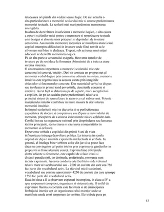 rataceasca ori piarda din vedere sensul logic. De aici rezulta o
alta particularizare a memoriei scolarului mic si anume predominarea
memoriei textuale. La scolarii mai mari predomina memorarea
inteligibila.
In afara de dezvoltarea insuficienta a memoriei logice, o alta cauza
a optarii scolarilor mici pentru o memorare si reproducere textuala
este desigur si absenta unor priceperi si deprinderi de invatare
constienta. Asa numita memorare mecanica se manifesta atunci cand
copilul intampina dificultati in invatare unde fiind nevoit sa le
afronteze mai bine le eludeaza. Treptat, sub actiunea unei erijari
adecvate se dezvolta memorarea logica.
Pe de alta parte a versantului exegetic, frecventa temelor de
invatare pe de rost duce la formarea obisnuintei de a trata ca atare
sarcina mnezica.
O alta trasatura importanta a memoriei scolarului mic este
caracterul ei concret, intuitiv. Desi se constata un progres net al
memoriei verbal-logice prin cunoastere adunata in sistem, memoria
intuitiva este regenta inca la aceasta varsta prin imaginile
obiectelor si fenomenelor concrete. Din materialul verbal se dispun
sau inroleaza in primul rand povestirile, descrierile concrete si
emotive. Acest fapt se datoreaza pe de o parte, marii receptivitati
a copiilor, iar pe de cealalta parte predominarii relative a
primului sistem de semnalizare in raport cu cel subsecvent. Potenta
materialului intuitiv contribuie in mare masura la dezvoltarea
memoriei intuitive.
In timpul scolaritatii mici se dezvolta si se perfectioneaza
capacitatea de stocare si comprimare sau Zipare a materialului de
memorat, priceperea de a conexa cunostintele noi cu celelalte date.
Copilul invata sa engrameze rational prin desprinderea sau lansarea
ideilor principale, scenarizarea si exersarea comparatiilor in
memorare si ecforare.
Experienta verbala a copilului din primii 6 ani de viata
influenteaza intreaga dezvoltare psihica. La intrarea in scoala
copilul are deja o anumita experienta intelectuala si verbala. In
general, el intelege bine vorbirea celor din jur si se poate face
daca nu convingator cel putin inteles prin exprimarea gandurilor in
propozitii si fraze alcatuite corect. Exprima bine diferentele
dintre obiecte si fenomene, este capabil de a face ironii si
discutii paradictorii, iar dorintele, preferintele, reverenta sunt
incisiv exprimate. Aceasta conduita este facilitata si de volumul
relativ mare al vocabularului sau - 2500 de cuvinte din care cca 750
fac parte din vocabularul activ. La sfarsitul micii scolaritati,
vocabularul sau contine aproximativ 4250 de cuvinte din care aproape
1550 fac parte din vocabularul activ.
Daca in clasa a II-a observam expuneri incomplete, in clasa a IV-a
apar raspunsuri complexe, organizate si sistematizate. O astfel de
exprimare fluenta si coerenta este facilitata si de emanciparea
limbajului interior apt de organizarea celui exterior unde se
manifesta unele erori temporare de vorbire. Ele trebuie puse pe
                                                                       43
 