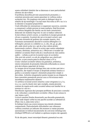 seama schimbarii dentitiei dar se datoreaza si unor particularitati
efemere ale dezvoltarii.
O problema deosebita privind caracteristicile pronuntiei, o
constituie prezenta unor sunete parazitare in vorbirea orala a
scolarului mic. Ele jongleaza mai putin in dialoguri decat in
relatiile de tip monologat. Cea mai mare frecventa ca SP o au i si a
la sfarsitul si inceputul propozitiilor.
Unele dificultati de sistematizare si organizare succesiva, coerenta
a comunicarii verbale persista in toata copilaria, fiind favorizate
de vorbirea fatigabila din familie sau de unele caracteristici
dialectale ale mediului lingvistic in care se traduce subiectul.
In dezvoltarea scrierii corecte, se manifesta la inceput greutati de
clivare a sunetelor. In primii doi ani ai invatarii scrierii, sunt
frecvente eliziunile de grafeme (de exemplu ituneric, itre).
Fenomene asemanatoare descind in scrierea diftongilor si a
triftongilor, precum si a silabelor ce, ci, che, chi, ge, gi, ghe,
ghi, unde micul scolar rar e apt de-a face slalom printre
numeroasele confuzii. Alteori in scriere apar sunete redundante
(viouara, diminiata, artimetrica etc.). Observam si rocadari ale
silabelor cuvantului fiind vorba de o insuficient de clara analiza
auditiv - verbala cu privire la meniul sonor al cuvintelor.
Alte erori ale scrierii, ca cele de caligrafiere sau a declivarii
literelor, se pot corecta pana la sfarsitul clasei a IV-a.
Creste volumul cuvintelor tehnice (la gramatica, aritmetica,
istorie) elementele de pronuntie dialectala reflectandu-se concav
prin dezvoltarea capacitatii de lectura.
La inceput elevul nu poate distinge bine cate cuvinte sunt intr-o
propozitie, dar treptat el incepe sa desprinda unitatea fonetica si
grafica a cuvantului respectiv elementele propozitiei simple si
dezvoltate. Achizitia ortogramelor pentru inceput nu are dispuse la
baza cunostinte gramaticale precise ceea ce favorizeaza masiv
incumbarea raspunsurilor aleatorii.
Un artificiu reverend scrierii nimerite a unor ortograme (c-a, l-a,
n-a, s-a, s-au) la clasele mici spre exemplu, enunta prezenta
cratimei de regula acolo unde cuvantul subsecvent imediat lor se
termina in t sau in s.
Omofrazele ingereaza deci presupun probleme de precizare a sensului
si de vehiculare a semnificatiei cuvintelor. (Daca iti pui cenusa in
cap, lumea e gri!)
Lexicul cunoaste fistular disensiunile sau discordia gramaticala,
acolo unde timpul verbal nu este pacifist acordat cu substantivul.
(Pana vine ei, atata teme scriu.)
In limbajul intern sau extern treneaza inca destule elemente
conjuncturale. Particularitatile dificultatilor care ofenseaza
vorbirea constituie un indicator din moment ce raman pecuniar
automatizate in traficul mecanismelor de conversie infralingvistic
(limbajul OffWord si cel iradiant se apeleaza reciproc dar agasant).

Pe de alta parte, insusi stereotipul dinamic gramatical nu este
                                                                       44
 