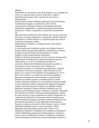 elaborat.
Exprimarea in scris opereaza inca de la inceput cu un vocabular mai
critic si cu rigori de topica exprese, fiind relativ simpla si
plauzibila pana in clasa a III-a cand devine mai activa si
ultrapersonala.
Heterovalent constatam diferente importante privind consistenta
vocabularului, bogatia si varietatea lui, stilul vorbirii,
caracteristicile exprimarii, tezaurul si plenitudinea structurii
gramaticale a propozitiilor, existenta sau absenta fenomenelor
parazitare in vorbire, a repetitiilor, a sincraziilor de pronuntie
etc.
Diacronic fluxul verbal oral creste. Debitul scris eleveaza mult mai
lent, dar se constata o aglomerare a progreselor calitative datorata
contactului cu vorbirea literara si cu rigorile impuse de scoala in
ce priveste exprimarea verbala.
Handicapul prin definitie se valideaza exclusiv prin relatiile
interpersonale.
In cazul inadvertarii limbajului evolutia este obstructionata ori
parata in functie de gravitatea tulburarii. Implicatiile ce urmeaza
se resimt la nivelul intregii activitati psihice si, ca atare,
modifica vizibil comportamentul subiectului.
Dislalia ca tulburare de pronuntie are frecventa cea mai mare intre
handicapurile de limbaj atat la subiectii normali din punct de
vedere psihic, cat si la cei cu deficiente de intelect si
senzoriale. Multe dintre tulburarile de pronuntie sucomba cu
promovarea in etate a persoanei. Este o tulburare de
articulatie-pronuntie ce se manifesta prin deformarea, omiterea,
substituirea si inversarea sunetelor. Astfel, Sheridan este de
parere ca la varsta de 8 ani dislaliile sunt in proportie de 15% la
fete si 16% la baieti. La scolarii mici cel mai des intalnite si
prea putin constientizate sunt omisiunile si contorsionarile.
Disartria sau dislalia centrala se manifesta printr-o vorbire
confuza, disritmica, disfonica si cu o pronuntata rezonanta nazala
in care monotonia vorbirii se apreteaza sub impactul pronuntarii
confuze. Este mai frecventa la subiectii cu debilitate mintala.
Balbismul constituie o forma a tulburarii limbajului oral. Se
prezinta ca un handicap mai grav comparativ cu dislalia. Deficienta
este deosebit de vizibila si afecteaza profund intelegerea vorbirii
de catre cei din jur, ceea ce determina sau edifica antrepozitul ori
complexul de inferioritate. Fenomenul consta in repetarea unor
silabe de regula la inceputul cuvantului contaminat blancofon sau
prin aparitia spasmelor la nivelul aparatului fono-articulator,
fenomen ce atenteaza la nivelul vorbirii ritmice si cursive. Astfel
identificam balbaiala clonica / tonica sau hiatica / hibrid.
Raguseala duce la pierderea expresivitatii si fortei vocii.
Disgrafia ca tulburare a limbajului scris si dislexia ca handicap al
cititului influenteaza pregnant dezvoltarea psihica a copilului si
mai cu seama, rezultatele la invatatura. Creditarea si acreditarea
scrisului presupune existenta unei anumite dezvoltari intelective a
                                                                       45
 
