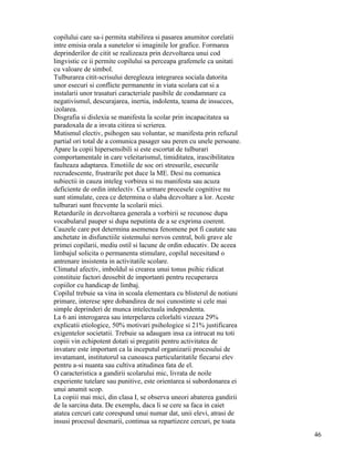 copilului care sa-i permita stabilirea si pasarea anumitor corelatii
intre emisia orala a sunetelor si imaginile lor grafice. Formarea
deprinderilor de citit se realizeaza prin dezvoltarea unui cod
lingvistic ce ii permite copilului sa perceapa grafemele ca unitati
cu valoare de simbol.
Tulburarea citit-scrisului deregleaza integrarea sociala datorita
unor esecuri si conflicte permanente in viata scolara cat si a
instalarii unor trasaturi caracteriale pasibile de condamnare ca
negativismul, descurajarea, inertia, indolenta, teama de insucces,
izolarea.
Disgrafia si dislexia se manifesta la scolar prin incapacitatea sa
paradoxala de a invata citirea si scrierea.
Mutismul electiv, psihogen sau voluntar, se manifesta prin refuzul
partial ori total de a comunica pasager sau peren cu unele persoane.
Apare la copii hipersensibili si este escortat de tulburari
comportamentale in care veleitarismul, timiditatea, irascibilitatea
faulteaza adaptarea. Emotiile de soc ori stresurile, esecurile
recrudescente, frustrarile pot duce la ME. Desi nu comunica
subiectii in cauza inteleg vorbirea si nu manifesta sau acuza
deficiente de ordin intelectiv. Ca urmare procesele cognitive nu
sunt stimulate, ceea ce determina o slaba dezvoltare a lor. Aceste
tulburari sunt frecvente la scolarii mici.
Retardurile in dezvoltarea generala a vorbirii se recunosc dupa
vocabularul pauper si dupa neputinta de a se exprima coerent.
Cauzele care pot determina asemenea fenomene pot fi cautate sau
anchetate in disfunctiile sistemului nervos central, boli grave ale
primei copilarii, mediu ostil si lacune de ordin educativ. De aceea
limbajul solicita o permanenta stimulare, copilul necesitand o
antrenare insistenta in activitatile scolare.
Climatul afectiv, imboldul si crearea unui tonus psihic ridicat
constituie factori deosebit de importanti pentru recuperarea
copiilor cu handicap de limbaj.
Copilul trebuie sa vina in scoala elementara cu blisterul de notiuni
primare, interese spre dobandirea de noi cunostinte si cele mai
simple deprinderi de munca intelectuala independenta.
La 6 ani interogarea sau interpelarea celorlalti vizeaza 29%
explicatii etiologice, 50% motivari psihologice si 21% justificarea
exigentelor societatii. Trebuie sa adaugam insa ca intrucat nu toti
copiii vin echipotent dotati si pregatiti pentru activitatea de
invatare este important ca la inceputul organizarii procesului de
invatamant, institutorul sa cunoasca particularitatile fiecarui elev
pentru a-si nuanta sau cultiva atitudinea fata de el.
O caracteristica a gandirii scolarului mic, livrata de noile
experiente tutelare sau punitive, este orientarea si subordonarea ei
unui anumit scop.
La copiii mai mici, din clasa I, se observa uneori abaterea gandirii
de la sarcina data. De exemplu, daca li se cere sa faca in caiet
atatea cercuri cate corespund unui numar dat, unii elevi, atrasi de
insusi procesul desenarii, continua sa repartizeze cercuri, pe toata
                                                                       46
 