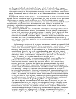 ani. Cresterea in inaltimela majoritate baietilor incepe pe la 11-12 ani realizandu-se in pusee
    devenind din ce in ce mai impetuoasa cu momente de oboseala, dureri de cap, iritabilitate, agitatie.
    Modificandu-se statutul de elev prin antrenarea acestuia in activitatii responsabile si competitionale
    cum ar fi concursurile la diferite obiecte care il fac sa si dea seama de valoarea si potentialul de care
    dispune.
    b) Subperioada pubertatii propriu-zise (12-14 ani) este dominata de un puseu de crestere acesta este
secondat discret de maturitate sexuala care se intensifica in jurul etapei de maxima crestere prin aparitia
pilozitati, cresterea organelor genitale modificarea voci si chiar functionarea glandelor sexuale.
   Din punct de vedere psihologic, cresterea si maturizarea sunt legate de numeroase stari de disconfort
provocate adesea de dureri nusculare si osoase aparitia de acnee, transpiratii abundente si urat
mirositoare, o sensibilitate emotionala a pieli care ceeaza neliniste privind aspectul general care se
doreste a fi camuflat de catre puber.
    c) Subperioada postpubertala (de la 14 ani) cand la putin timp dupa atingerea punctului culminant
        la baieti apare o modificare in conduite, intrand adeseori in faze de exagerare, impertinenta cu
        substrat sexual sau o oarecare agresivitatein conduite si vocabular. Tinerele fete trec prin doua
        faze, prima de femeie-copil, plina de conduite timide si exuberante, dar si de afectiune,
        simtindu-se adesea impura. Dezvoltarea treptata a feminitatii, intuirea efectelor acesteia, face sa
        se treaca in faza a doua, cea de femeie-adolescent, cu o larga disponibilitate sentimentale si
        mare curiozitate in care tinara feta devine usor provocatoare, stapana pe sine in care complecsul
        de inferioritate dispare.

            Preferinta pentru unele obiecte de invatamant se accentuiaza in aceasta perioada astfel fiind
       posibila achizitia de cunostinte directionate din care se contureaza si o anumita orientare scolara
       si profesionala in care invatarea capata un caracter tot mai organizat cu o mare incarcatura
       emotionala, dar si psiho culturala, in care puberul devine tot mai motivat pentru dobandiea unui
       statut intelectual si moral pe baza caruia constientizeaza locul aparte ce ii revine in cadrul
       colectivului si in determinarea de atitudini diferentiate ale adultilor (parintii, profesori), fata de
       el. Cu timpul puberul adopta modalitatii comportamentale specifice in care sunt implicate
       strategii ale cognitiei, ale experientei si ale valorizarii actionale veridice.
            Evolutia senzorial-perceptiva parcurge un traseu semnificativ pentru planul dezvoltarii
       psihice si al adaptarii la activitate in care maturitatea biologica si senzorialitatea se
       restructureaza prin rotizarea functiilor sale. In perioada pubertatii activitatea intelectuala
       complexa se realizeaza sub semnul dezvoltari structurilor logico-formale si al extinderii
       volumului de concepte utilizate in care spiritul critic prinde contur determinandul pe puber sa
       valideze valorile in comparatie cu nonvalorile si sa manifeste atitudini exlicite fata de ignoranta
       si incompetenta. Chiar daca fetele sunt mai mature si mai sarguincioase ele nu depasesc
       dezvoltare intelectuala a baietilor si sunt mai ingaduitoare fata de unele nerealizari ale colegilor
       sau ale adultilor, ele remarcandu-se adeseori la acele materii ce implica exprimari verbale mai
       complexe, pe cand baieti sunt mai buni la stiintele exacte si tehnice, deoarece operatiile gandiri
       si calitatile acesteia snt in plin proces de consolidare prin alimentarea intelectului cu informatii
       cat mai bogate, abstracte si complexe. De asemenea dezvoltarea intelectuala se realizeaza sub
       influienta modelelor culturale ale spatiului geografic in care se gaseste puberul.
       Spre sfarsitul perioadei se complica trairile emotionale fapt ce se evidentiaza si la lectii si in
       receptarea unor fapte in care sunt implicatii eroi ce au actiuni diferentiate si deosebite in care
       curiozitatea intelectuala implica planul afectiv cu atitudini complexe, de competitivitate si de
       traire a esecului si succesului, care genereaza admiratie, invidie, suspiciune, teama, frustatie.
       In planul personalitatii puberului se contureaza tot mai evident stari de acceptanta si respingere,
       in raport cu adultii, in care judecata morala si valorica se supune exigentelor interioare si a
       atitudinilor negative negative fata de compromisurii. La acestea adcaugandu-se distantele
                                                                                                          48
 