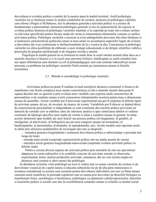dezvoltarea si evolutia psihica a omului de la nastere pana la stadiul terminal. Astfel psihologia
varstrelor nu se limiteaza numai la studiul conduitelor de crestere, domeniu al psihologiei copilului
cum afirma J.Piaget si M.Debesse, nici la abordarea generala a activitati psihice si a esentei de
fundamentare a personalitati, domeniul psihologiei generale si nici la caracteristicile de regresie in
evolutia psihica domeniu al psihologiei varstrelor inaintate ci le cuprinde pe toate intr-o tratare unitara
cu relevarea specificului pentru fiecare stadiu de varsta si consemnarea elementelor comune ce unifica
activitatea psihica. Psihologia varstrelor a incercat sa evite ambiguitatile provenite din chiar titulatura ei
si analizeaza caracteristicile psihicului uman in mon unitar cu accentuarea aspectelor legate de evolutie
si dezvoltare dar si pe continuitate si disfunctionalitate de la o varstra la alta. Cunoasterea in psihologia
varstrelor ne ofera posibilitati de elaborare a unor strategii educationale si de dirijare stiintifica viabila a
procesului de pregatire profesionala si de integrare sociala a omului.
       Psigologia la modul general nu se limiteaza la studii doar in cazul omului normal chiar daca au o
anumita structura si factura ci si in cazul unor persoane bolnave, handicapate cu unele retarduri insa
aici apare diferntierea unor domenii ca cel al psihopedagogiei care este centrata indeosebi pe aceste
persoane cu probleme iar psihologia varstrelor fiind centrata pe cunoasterea umana in limitele
normalului.

                          1.2. Metoda si metodologie in psihologia varstrelor.


            Activitatea psihica nu poate fi studiata in mod nemijlocit deoarece continutul si forma ei de
manifestare este foarte complexa incat numai concretizarea ei intr-o anumita situatie data poate fi
supusa decelari dar cu ajutorul si prin evolutia unor variabile care exprima unele caracteristici de
personalitate si de conduita umana si prin cunoasterea interpretarilor acestora putem trasa o dimensiune
umana de ansamblu. Aceste variabile pot fi provocate experimental sau pot fi surprinse in diferite tipuri
de activitate umana :de joc, de invatare, de munca, de creatie. Variabilele pot fi directe ce depind direct
de caracteristicile personalitati si independente ce sunt constituite din reactiile psihice provocate iar
lanturile de corelatii care se stabilesc intre ele inlesnesc analiza si apoi sintetizarea datelor in vederea
constituiri de tipologii specifice unui stadiu de varstra si chiar a conditiei umane in general. In urma
acestor demersuri apar modele ale unor functii sau procese psihice (al imaginatiei, al gandirii, al
inteligentei, al afectivitatii, al limbajului) sau ale unor categorii umane (al normalului, al
handicapatului, al anormalului, al dotatului, al supradotatului, etc). Aceste modele sunt raportate unele
la altele prin utilizarea modalitatilor de investigare din care se desprind ;
        - metodica genetico-longitudinala ( urmareste dezvoltarea psihica a subiectuluipe o perioada mai
       lunga de timp)
        - metoda transversala (surprinde caracteristicile psihice intr-un stadiu anumit de varsta)
        - metodica mixta genetico-longitudinala-transversala (surprinde evolutia activitatii psihice in
       diferite stadii.
           Pentru a cerceta diverse aspecte ale activitati psihice prin metodele de mai sus specialistul
       adapteaza la varsta subiectilor si la conditiile concrete de activitate metode ca observatia,
       experimentul, testul, analiza produselor activitatii, anamneza, dar nu vom insista asupra lor
       deoarece sunt comune si altor ramuri din psihologie
     In abordarea ciclurilor vietii psihologii au avut in vedere mai cu seama varstrele de crestere si de
dezvolotare vizand pe de o parte natura si educatia subiectului iar pe de alta parte maturizarea si
invatarea considerand ca acestea sunt esentiale pentru dezvoltarea individului cert este ca fiinta umana
cunoaste unele modificari in perioada copilariiei mai cu seama prin dezvoltari pe directiile biologice cu
transformari fizice, morfologice si biochimice, psihologice cu optimizari calitativeproceselor, functiilor
si insusirilor psihice si sociale care duc la coechilibrarea conduitei umane in relatiile cu mediul social.


                                                                                                              5
 