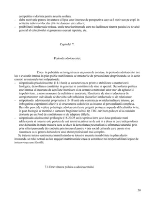 competitia si dorinta pentru reusita scolara.
−   slaba motivatie pentru invatatura si lipsa unor interese de perspectiva care sa-l motiveze pe copil in
    achizitia informatiilor din diferite domenii ale culturii;
−   posibilitatii intelectuale reduse, unele retardurimentale care nu faciliteaza tinerea pasului cu nivelul
    general al colectivului si genereaza esecuri repetate, etc.



                                       Capitolul 7.



                                  Perioada adolescentei.



                     Daca in pubertate se inregistreaza un puseu de crestere, in perioada adolescentei are
loc o evolutie intensa in plan psihic stabilizandu-se structurile de personalitate desprinzandu-se in acest
context urmatoarele trei subperioade:
− subperioada preadolescentei (14-16ani) se caracterizeaza printr-o stabilizare a marturizarii
    biologice, dezvoltarea constiintei in genereal si constiintei de sine in special. Dezvoltarea psihica
    este intensa si incarcata de conflicte interioare si ca urmare a mentineri unor stari de agitatie si
    impulsivitate , a unor momente de neliniste si anxietate. Identitatea de sine si adoptarea de
    comportamente individuale se dezvolta sub influienta planurilor intelectuale si de relationare.
− subperioada adolescentei propriuzise (16-18 ani) este centrata pe o intelectualizare intensa, pe
    imbogatirea experientei afective si structurarea coduitelor ca insemn al personalitatii complexe.
    Desi din punct de vedere psihologic adolescentul este pregatit pentru a raspunde dificultatilor ivite,
    in plan biologic se mentine o oarecare fragilitate la boli tip TBC, nevroze,psihoze si la conduite
    deviante pe un fond de conditionare si de adaptare dificila.
− subperioada adolescentei prelungite (18-20/25 ani) cuprinsa intre cele doua perioade mari
    adolescenta si tinerete este postata de uni autori in prima iar de uni in a doua in care independenta
    este dobandita in mare masura ceea ce duce la dezvoltarea pesonalitati si afirmarea tanarului prin
    prin stiluri personale de conduite prin interesul pentru viata social culturala care creste si se
    nuanteaza ca si pentru dobandirea unui statut profesional mai complex.
   Se traieste intens sentimental manifestandu-se totusi o anumita instabilitate in plan afectiv
invatandu-se rolul sexual au loc angajari matrimoniale ceea ce constituie noi responsabilitati legate de
intemeierea unei familii.




                          7.1.Dezvoltarea psihica a adolescentului




                                                                                                          50
 