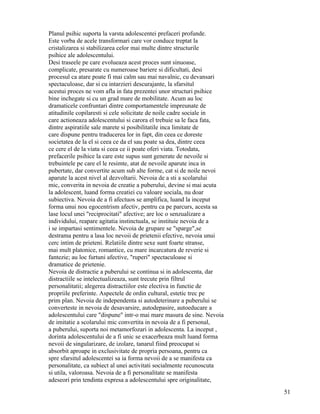 Planul psihic suporta la varsta adolescentei prefaceri profunde.
Este vorba de acele transformari care vor conduce treptat la
cristalizarea si stabilizarea celor mai multe dintre structurile
psihice ale adolescentului.
Desi traseele pe care evolueaza acest proces sunt sinuoase,
complicate, presarate cu numeroase bariere si dificultati, desi
procesul ca atare poate fi mai calm sau mai navalnic, cu devansari
spectaculoase, dar si cu intarzieri descurajante, la sfarsitul
acestui proces ne vom afla in fata prezentei unor structuri psihice
bine inchegate si cu un grad mare de mobilitate. Acum au loc
dramaticele confruntari dintre comportamentele impreunate de
atitudinile copilaresti si cele solicitate de noile cadre sociale in
care actioneaza adolescentului si carora el trebuie sa le faca fata,
dintre aspiratiile sale marete si posibilitatile inca limitate de
care dispune pentru traducerea lor in fapt, din ceea ce doreste
societatea de la el si ceea ce da el sau poate sa dea, dintre ceea
ce cere el de la viata si ceea ce ii poate oferi viata. Totodata,
prefacerile psihice la care este supus sunt generate de nevoile si
trebuintele pe care el le resimte, atat de nevoile aparute inca in
pubertate, dar convertite acum sub alte forme, cat si de noile nevoi
aparute la acest nivel al dezvoltarii. Nevoia de a sti a scolarului
mic, converita in nevoia de creatie a puberului, devine si mai acuta
la adolescent, luand forma creatiei cu valoare sociala, nu doar
subiectiva. Nevoia de a fi afectuos se amplifica, luand la inceput
forma unui nou egocentrism afectiv, pentru ca pe parcurs, acesta sa
lase locul unei "reciprocitati" afective; are loc o senzualizare a
individului, reapare agitatia instinctuala, se instituie nevoia de a
i se impartasi sentimentele. Nevoia de grupare se "sparge",se
destrama pentru a lasa loc nevoii de prietenii efective, nevoia unui
cerc intim de prieteni. Relatiile dintre sexe sunt foarte stranse,
mai mult platonice, romantice, cu mare incarcatura de reverie si
fantezie; au loc furtuni afective, "ruperi" spectaculoase si
dramatice de prietenie.
Nevoia de distractie a puberului se continua si in adolescenta, dar
distractiile se intelectualizeaza, sunt trecute prin filtrul
personalitatii; alegerea distractiilor este electiva in functie de
propriile preferinte. Aspectele de ordin cultural, estetic trec pe
prim plan. Nevoia de independenta si autodeterinare a puberului se
converteste in nevoia de desavarsire, autodepasire, autoeducare a
adolescentului care "dispune" intr-o mai mare masura de sine. Nevoia
de imitatie a scolarului mic convertita in nevoia de a fi personal,
a puberului, suporta noi metamorfozari in adolescenta. La inceput ,
dorinta adolescentului de a fi unic se exacerbeaza mult luand forma
nevoii de singularizare, de izolare, tanarul fiind preocupat si
absorbit aproape in exclusivitate de propria persoana, pentru ca
spre sfarsitul adolescentei sa ia forma nevoii de a se manifesta ca
personalitate, ca subiect al unei activitati socialmente recunoscuta
si utila, valoroasa. Nevoia de a fi personalitate se manifesta
adeseori prin tendinta expresa a adolescentului spre originalitate,
                                                                       51
 