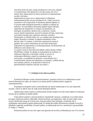 cele doua forme ale sale: creatia, producerea a ceva nou, original,
        si excentricitatea. Din dorinta de a iesi din comun, de a fi ca
        nimeni altul, adolescentul isi intrece prietenii in comportamente
        sociale si deviante.
        Impulsionat de aceste nevoi, adolescentul isi elaboreaza
        instrumentarul psihic necesar satisfacerii lor. Astfel, nevoia de
        cunoastere si de creatie poate fi satisfacuta datorita faptului ca
        in aceasta etapa inteligenta generala a copilului se apropie de
        incheiere. Se consolideaza structurile gandirii logico-formale,
        capacitatea de interpretare si evaluare, de planificare, de
        anticipare, de predictii, spiritul critic si autocritic. Gustul
        excesiv pentru rationament, accesul la notiunea de lege, reactivarea
        curiozitatii orientala spre explicarea rationala, cauzala a
        fenomenelor si relatiilor dintre ele, vor conduce spre abordarea mai
        ampla, filozofica a realitatii, la aparitia atitudinilor critice
        fata de valori. Ca urmare, se dezvolta caracterul de sistem al
        gandirii, dar si unele instrumente ale activitatii intelectuale
        (capacitatea de argumentare si contraargumentare, de demonstrare, de
        elaborare a unor ipoteze etc.).
        La aceasta varsta se dezvolta mult debitul verbal, fluenta verbala,
        flexibilitatea verbala. Se adopta un mod propriu de iscalitura, se
        elaboreaza algoritmi si stereotipii verbale ce servesc in
        solutionarea diferitelor situatii (ca introduceri intr-o
        conversatie, ca modalitati de incheiere a convorbirilor etc.).
        Constientizand valoarea de influentare a cuvantului, vorbirea devine
        mai nuantata, plastica, se desfasoara in functie de
        particularitatile situatiilor (oficiale sau intime ).



                            7.2. Limbajul şi dezvoltarea psihică.


        Ecranul de influenţe sociale acţionează puternic, insistent şi divers iar condiţionarea social-
istorică determină un cadru, un context şi un anume profil al adolescentului, angajat în
contemporaneitate.
       În perspectiva timpului istoric există diferenţe ale eternei adolescenţe la cei care reprezintă
această vârstă şi se află în zone de viaţă social-ideologică diferite.
        Adolescentul zilelor noastre ca adolescentul oricăror timpuri are însă comun faptul că realizează
trecerea de la copilărie la stadiile adulte.
        Viaţa psihică suportă o serie de prefaceri, transformări sinuoase, complicate, în evoluţia cărora
pot apare numeroase bariere, dificultăţi, ritmuri încetinite sau impetuoase. Spre sfârşitul etepei, toate
aceste transformări ajung să ia forma unor structuri psihice bine închegate, cristalizate într-o
configuraţie reprezentativă pentru adolescenţă. Pe fondul dezvoltării dezarmonice (inegale ca nivel) a
diferitelor capacităţi, posibilităţi şi însuşiri psihice, în adolescenţă are loc o armonizare a personalităţii
(J. Piaget, J. Tanner).
        Prefacerile psihice la care este supus sunt generate de nevoile şi trebuinţele pe care el le resimte,

                                                                                                             52
 