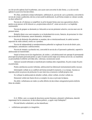 atât de nevoile apărute încă în pubertate, care acum sunt convertite în alte forme, cât şi de nevoile
apărute la acest nivel de dezvoltare.
       M. Zlate, urmărind evoluţia trebuinţelor, subliniază că „nevoia de a şti a şcolarului, convertită în
nevoia de creaţie a puberului, devine şi mai acută la adolescent, luând forma creaţiei cu valoare socială,
nu doar subiectivă”.
       Nevoia de a fi afectuos se amplifică, luând la început forma unui nou egocentrism afectiv,
pentru ca pe parcurs să fie înlocuit cu „reciprocitatea afectivă”, simte nevoia de a i se împărtăşi
sentimentele.
        Nevoia de grupare se destramă şi e înlocuită cu nevoia prieteniei selective, nevoia unui cerc de
prieteni intimi.
       Relaţiile dintre sexe sunt romantice şi cu încărcătură de reverie, fantezie, de proiectare în viitor
sau cu descărcări furtunoase, uneori dramatice, răvăşitoare.
       Nevoia de distracţie din pubertate se menţine, dar se intzelectualizează; în cadrul acestora
aspectele de ordin cultural, estetic au o pondere.
       Nevoia de independenţă şi autodeterminarea puberului se regăseşte în nevoia de desăvârşire,
autodepăşire, autoeducare a adolescentului.
       Nevoia de imitaţie a şcolarului mic, convertită în nevoia de a fi personal a puberului, suportă în
adolescenţă noi transformări.
       Iniţial ia forma nevoii de singularizare, de izolare, când adolescentul este aproape în permanenţă
preocupat de propria persoană pentru ca spre sfârşitul acestei etape să ia forma nevoii de a se manifesta
ca personalitate în diferite activităţi utile, valoroase, recunoscute social.
       Adeseori această trebuinţă se manifestă prin tendinţa către originalitate, fie prin creaţie fie prin
excentricitate.
       Pentru satisfacerea acestor trebuinţe, adolescentul îşi elaborează instrumentarul psihic necesar.
       Informaţiile verbale nu se codifică sub forma textuală în memorie, ci ca mesaje. Acestea se
reproduc printr-un proces de prelucrare în care intervine şi memoria verbală propriu-zisă.
       Se vorbeşte la adolescenţă de atitudini verbale, stiluri verbale, niveluri verbale etc.
       Domeniul verbal este foarte divers şi complex în ceea ce priveşte învăţarea.
        De altfel, verbalizarea are indici şi curbe diferite de dezvoltare ontogenetică pentru doferite
feluri de relatări.




       G.A. Miller, care s-a ocupat de descrierea acestui fenomen a denumit verbalizarea, datorită
importanţei lui în comunicare, în dezvoltarea psihică, „sângele vieţii limbajului”.
       Privind felurile verbalizării, au fost identificate:

-   verbalizarea percepţiei şi a imaginilor;


                                                                                                          53
 