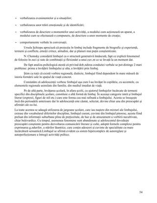 -   verbalizarea evenimentelor şi a situaţiilor;

-   verbalizarea unor trăiri emoţionale şi de identificări;

-   verbalizarea de descriere a momentelor unei activităţi, a modului cum acţionează un aparat, a
    modului cum se efectuează o compunere, de descriere a unor momente de creaţie;

-   comportamente verbale în conversaţii.
       Ursula Şchiopu apreciază că proiecţia în limbaj include fragmente de biografie şi experienţă,
termeni şi conflicte, emoţii critice, atitudini, dar şi planuri mai puţin conştientizate.
       N. Chomsky consideră limbajul ca o structură generativă înnăscută, fapt ce explică fenomenul
de folosire în zeci şi sute de combinaţii şi flexionări a unui cuvânt ce se învaţă la un moment dat.
       De fapt analiza psihologică atestă că privind dobândirea conduitei verbale se pot distinge 2 mari
probleme: prima a învăţării limbajului şi alta, a învăţării prin limbaj.
         Ştim cu toţii că există vorbire regională, dialecte, limbajul fiind dependent în mare măsură de
istoria formării sale în spaţiul de viaţă concret.
      Constatăm că adolescenţii vorbesc limbajul aşa cum l-au învăţat în copilărie, cu accentele, cu
elementele regionale asimilate din familie, din mediul imediat de viaţă.
         Pe de altă parte, învăţarea şcolară, în afara şcolii, cu ajutorul limbajelor încărcate de termeni
specifici din disciplinele şcolare, constituie o altă formă de limbaj. În aceeaşi categorie intră şi limbajul
literar (expresii, figuri de stil etc.) care este forma cea mai rafinată a limbajului. Acesta se însuşeşte
încă din perioadele anterioare dar în adolescenţă este căutat, selectat, devine chiar una din preocupări şi
afirmări ale eu-lui.
La toate acestea se adaugă utilizarea de jargoane şcolare, care iau naştere din mixturi ale limbajului,
extrase din vocabularul diferitelor discipline, limbajul curent, cuvinte din limbajul pitoresc, acesta fiind
preluat din informaţii suburbane pline de preţiozitate, de haz şi de amuzament a vorbirii necultivate,
chiar bulevardice. Cu timpul, asemenea fenomene sunt abandonate şi adolescentul dovedeşte
preocupări conştiente pentru dezvoltarea comunicării literare şi culte, adoptă formele complexe pentru
exprimarea gândurilor, a stărilor lăuntrice, care conţin adeseori şi cuvinte de specialitate cu mare
încărcătură semantică.Limbajul se afirmă evident ca sistem hipercomplex de autoreglare şi
autoperfecţionare a întregii activităţi psihice.




                                                                                                           54
 