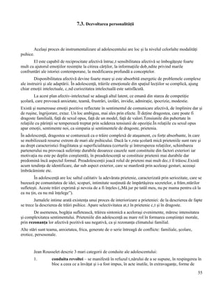 7.3. Dezvoltarea personalităţii



        Acelaşi proces de instrumentalizare al adolescentului are loc şi la nivelul celorlalte modalităţi
psihice.
       El este capabil de reciprocitate afectivă întrucât sensibilitatea afectivă se îmbogăţeşte foarte
mult cu ajutorul emoţiilor resimţite la citirea cărţilor, la informaţiile dobândite privind marile
confruntări ale istoriei contemporane, la modificarea profundă a conceptelor.
        Disponibilitatea afectivă devine foarte mare şi este absorbită energetic de problemele complexe
ale instruirii şi ale adaptării. În adolescenţă, trăirile emoţionale din spaţiul lecţiilor se complică, ajung
chiar emoţii intelectuale, când curiozitatea intelectuală este satisfăcută.
        La acest plan afectiv-intelectual se adaugă altul latent, ce emană din starea de competiţie
şcolară, care provoacă anxietate, teamă, frustrări, izolări, invidie, admiraţie, ipocrizie, modestie.
Există şi numeroase emoţii pozitive reflectate în sentimentul de comunicare afectivă, de împlinire dar şi
de ruşine, îngrijorare, extaz. Un loc ambiguu, mai ales prin efecte. Îl deţine dragostea, care poate fi
dragoste familială, faţă de sexul opus, faţă de un model, faţă de valori.Tensiunile din pubertate în
relaţiile cu părinţii se temperează treptat prin scăderea tensiunii de opoziţie.În relaţiile cu sexul opus
apar emoţii, sentimente noi, ca simpatia şi sentimentele de dragoste, prietenia.
În adolescenţă, dragostea se conturează ca o trăire complexă de ataşament, cu forţe absorbante, în care
se mobilizează resurse extrem de mari ale psihicului. Dacă la vârsta şcolară mică prieteniile sunt rare şi
au drept caracteristici fragilitatea şi superficialitatea (certurile şi întreruperea relaţiilor, schimbarea
partenerului nu provoacă suferinţe durabile deoarece cauzele sunt constituite din factori exteriori iar
motivaţia nu este pe deplin conştientă), în preadolescenţă se constituie prietenii mai durabile dar
predomină încă aspectul formal. Preadolescenţii joacă rolul de prieteni mai mult decât îl trăiesc.Există
acum tendinţa de identificare, dar sub aspect exterior, care se manfestă prin aceleaşi gesturi, aceeaşi
îmbrăcăminte etc.
        În adolescenţă are loc saltul calitativ la adevărata prietenie, caracterizată prin seriozitate, care se
bazează pe comunitatea de idei, scopuri, intimitate susţinută de împărtăşirea secretelor, a frământărilor
sufleteşti. Aceste trăiri exprimă şi nevoia de a fi înţeles („Mă jur pe tatăl meu, nu pe mama pentru că la
ea nu ţin, ea nu mă înţelege”).
        Jurnalele intime arată existenţa unui proces de interiorizare a prieteniei: de la descrierea de fapte
se trece la descrierea de trăiri psihice. Apare selectivitatea atât în prietenie cât şi în dragoste.
        De asemenea, bogăţia sufletească, trăirea sintonică a aceloraşi evenimente, măresc intensitatea
şi complexitatea sentimentului. Prieteniile din adolescenţă au mare rol în formarea conştiinţei morale,
prin rezonanţa lor afectivă pozitivă sau negativă, ca şi rezonanţa climatului familial.
Alte stări sunt teama, anxietatea, frica, generate de o serie întreagă de conflicte: familiale, şcolare,
erotice, persosonale.


        Jean Rousselet descrie 3 mari categorii de conduite ale adolescentului:
        1.         conduita revoltei – se manifestă în refuzul tânărului de a se supune, în respingerea în
                   bloc a ceea ce a învăţat şi i-a fost impus, în acte inutile, în extravaganţe, forme de
                                                                                                            55
 