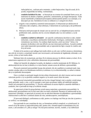 indisciplină etc., realizate prin ostentaţie, zâmbet batjocoritor, fuga de acasă, de la
                   şcoală, originalităţi de limbaj, vestimentaţie;
        2.         conduita închiderii în sine – se bazează pe un examen de conştiinţă foarte sever, pe
                   analizarea în detaliu a faptelor, gesturilor, sentimentelor, pe lungă introspecţie. Toate
                   aceste manifestări evidenţiază preocuparea adolescentului pentru a se cunoaşte, a se
                   descoperi pe sine. Închiderea în sine se soldează cu 2 categorii de efecte:
             a. asigură o mai completă şi autentică autocunoaştere, îl obişnuieşte pe adolescent să
                vehiculeze idei complexe, chiar abstracte, îl determină să se preocupe şi de problemele
                altora;
             b. fiind prea mult preocupat de situaţii care nu sunt ale lor, se îndepărtează prea mult de
                problemele reale, autentice ale lor, reveria îndepărtându-i atât de realitate cât şi de
                acţiune.
        3.         conduita exaltării şi afirmării – are specific confruntarea deschisă cu alţii, căutări
                   neîncetate, exacerbarea satisfacţiilor intelectuale, fiziologice, sentimentale, tendinţe
                   romanţioase sau mistice. Se conduce după maxima „totul sau nimic” întrucât îşi
                   propune să abordeze cele mai dificile sau mai interesante probleme. Această conduită
                   este rodul maturizării personalităţii sale şi reprezintă de fapt o reacţie la visările sale
                   de până acum.
        Evident că la acestea se pot adăuga încă multe altele ca cele care verifică onoarea şi demnitatea,
sau cele de revizuire a conştiinţei morale care traversează când momente de îngăduinţă, toleranţă, când
severe, critice şi încă multe altele.
       Îmbinate între ele şi practicate, pot duce fie la intrarea precoce în diferite statute şi roluri, fie la
maturizarea nepermis de târzie a diferitelor dimensiuni ale personalităţii.
       Alături de funcţiile de adaptare la mediu, de depăşire a sinelui menţionate de M. Debesse, în
adolescenţă devine tot mai evidentă şi o a treia funcţie, anume aceea de definire a personalităţii.
        Procesul construirii personalităţii începe din primele zile ale copilăriei şi continuă toată viaţa
omului, producându-se nu întotdeauna uniform şi continuu ci şi cu discontinuităţi, cu salturi evidente
dar şi cu plafonări descurajante.
        Este o evoluţie cu perioade inegale de dezvoltare dizarmonică, ale cărei resurse sunt nu numai
valorizate pozitiv ci şi cu posibile conduite negative şi în unele cazuri chiar deviante.
       Deşi procesul structurării personalităţii are loc de-a lungul întregii vieţi a omului, există totuşi,
unele perioade, unele vârste, când el cunoaşte o mai mare accentuare implicând stabilizări parţiale.
Analizând conceptul de personalitate, V. Pavelcu subliniază că acesta implică o anumită stabilitate a
conduitei, într-o perioadă de timp şi în diferite situaţii.
       Se apreciază că dacă în preşcolaritate există marea majoritate a premiselor personalităţii, în
adolescenţă, personalitatea este în linii mari (deci nu total) constituită. Deoarece în adolescenţă au loc
numeroase schimbări, se apreciază că aceasta este un adevărat laborator de plămăduire a personalităţii.
Adolescentul se află într-o continuă căutare de sine, autodescoperire, autoimplicare.
        El provoacă dialogul, confruntarea cu alţii, pentru a se înţelege mai bine pe sine dar şi pentru a
se verifica, a se autodepăşi.
        Este perioada în care conştiinţa de sine, ca formaţiune psihică complexă, se cristalizează, în
sensul că îşi dă seama ce reprezintă pentru alţii, pentru sine, renunţă treptat la mentalitatea de până
acum, când considera a fi „alfa şi omega”.Nu mai preia automat, necritic, modele, ci îşi elaborează

                                                                                                              56
 