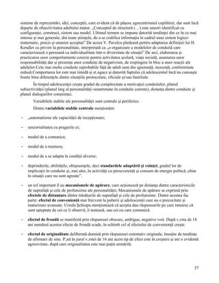 sisteme de reprezentări, idei, concepţii, care evident că de păşesc egocentrismul copilăriei, dar sunt încă
departe de obiectivitatea adultului matur. „Conceptul de structură (…) este uneori identificat cu
configuraţie, construct, sistem sau model. Ultimul termen se impune datorită tendinţei din ce în ce mai
intense şi mai generale, din toate ştiinţele, de a se codifica informaţia în cadrul unui sistem logico-
matematic, precis şi unanim acceptat”.De aceea V. Pavelcu pledează pentru adaptarea definiţiei lui H.
Kendler cu privire la personalitate, interpretată ca „o organizare a modelelor de conduită care
caracterizează o persoană ca individualitate într-o diversitate de situaţii”.De aici, elaborarea şi
practicarea unor comportamente corecte pentru activitatea şcolară, viaţa socială, asumarea unor
responsabilităţi dar şi prezenţa unor conduite de negativism, de respingere în bloc a unor reacţii ale
adulţilor.Cele mai multe conduite reprobabile faţă de adult sunt din ignoranţă, inocenţă, conformitate
redusă.Comportarea lor este mai timidă şi stângace şi datorită faptului că adolescentul încă nu cunoaşte
foarte bine diferenţele dintre situaţiile protocolare, oficiale şi/sau familiale.
        În timpul adolescenţei creşte gradul de complexitate a motivaţiei conduitelor, planul
subiectivităţii (planul larg al personalităţii neantrenate în conduite curente), distanţa dintre conduite şi
planul dialogurilor conştiinţei.
       Variabilele stabile ale personalităţii sunt centrale şi periferice.
       Dintre variabilele stabile centrale menţionăm:

-   „automatisme ale capacităţii de recepţionare;

-   senzorialitatea cu pragurile ei;

-   modul de a comunica;

-   modul de a memora;

-   modul de a se adapta la condiţii diverse;

-   deprinderile, abilităţile, obişnuinţele, deci standardele adaptării şi voinţei, gradul lor de
    implicaţie în conduite şi, mai ales, în activităţi cu perseverenţă şi consum de energie psihică, chiar
    în situaţii care nu sunt agreate”.

-   un rol important îl au mecanismele de apărare, care acţionează pe distanţa dintre caracteristicile
    de suprafaţă şi cele de profunzime ale personalităţii; Mecanismele de apărare se exprimă prin
    efectele de distanţare dintre trăsăturile de suprafaţă şi cele de profunzime. Dintre acestea fac
    parte: efectul de convenienţă mai frecvent la puberii şi adolescenţii care au o precocitate şi
    maturizare avansate. Ursula Şchiopu menţionează că aceştia dau răspunsurile pe care intuiesc că
    sunt aşteptate de cei ce îi observă, îi testează, sau cei cu care comunică.

-   efectul de frondă se manifestă prin răspunsuri obscure, ambigue, negative voit. După vârsta de 18
    ani numărul acestor efecte de frondă scade, în schimb cel al efectului de convenienţă creşte.

-   efectul de originalitate deliberată domină prin răspunsuri ostentativ originale, însoţite de tendinţa
    de afirmare de sine. Până în jurul vârstei de 16 ani acest tip de efect este în creştere şi are o evidentă
    agresivitate, după care originalitatea este mai puţin urmărită.




                                                                                                           57
 