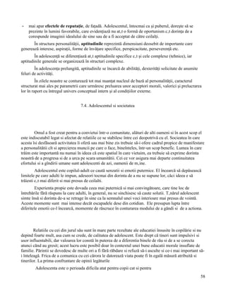 -   mai apar efectele de reputaţie, de faţadă. Adolescentul, întocmai ca şi puberul, doreşte să se
    prezinte în lumini favorabile, care evidenţiază nu atât o formă de oportunism cât dorinţa de a
    corespunde imaginii idealului de sine sau de a fi acceptat de către ceilalţi.
       În structura personalităţii, aptitudinile reprezintă dimensiuni deosebit de importante care
generează interese, aspiraţii, forme de învăţare specifice, perspicacitate, perseverenţă etc.
        În adolescenţă se diferenţiază atât aptitudinile specifice cât şi cele complexe (tehnice), iar
aptitudinile generale se organizează în structuri complexe.
        În adolescenţa prelungită, aptitudinile se încarcă de abilităţi, dexterităţi solicitate de anumite
feluri de activităţi.
         În zilele noastre se conturează tot mai nuanţat nucleul de bază al personalităţii, caracterul
structurat mai ales pe parametrii care urmăresc preluarea unor acceptori morali, valorici şi prelucrarea
lor în raport cu întregul univers conceptual intern şi al condiţiilor externe.


                                   7.4. Adolescentul si societatea




        Omul a fost creat pentru a convietui într-o comunitate, alături de alti oameni si în acest scop el
este indiscutabil legat si afectat de relatiile ce se stabilesc între cei deopotrivă cu el. Socieatea în care
acesta îsi desfăsoară activitatea îi oferă sau mai bine zis trebuie să-i ofere cadrul propice de manifestare
a personalitătii cît si aprecierea muncii pe care o face, bineînteles, într-un scop benefic. Lumea în care
trăim este importantă nu numai în ideea că este spatiul în care vietuim, ea trebuie să exprime dorinta
noastră de a progresa si de a urca pe scara umanitătii. Cei ce vor asigura mai departe continuitatea
efortului si a gîndirii umane sunt adolescenti de azi, oamenii de mâine.
         Adolescentul este copilul-adult ce caută senzatii si emotii puternice. El încearcă să depăsească
limitele pe care adulti le impun, adeseori tocmai din dorinta de a nu se supune lor, căci ideea e să
trăiesti cât mai diferit si mai presus de ceilalti.
        Experienta propie este dovada ceea mai puternică si mai convingătoare, care tine loc de
întrebările fără răspuns la care adulti, în general, nu se sinchisesc să caute solutii. Tânărul adolescent
simte însă si dorinta de-a se retrage în sine ca la semnalul unei voci interioare mai presus de vointă.
Aceste momente sunt mai intense decăt escapadele dese din cotidian. Ele presupun lupta între
diferitele emotii ce-l încearcă, momemte de răscruce în conturarea modului de a găndi si de a actiona.



        Relatiile cu cei din jurul său sunt în mare parte rezultate ale educatiei însusite în copilărie si nu
depind foarte mult, asa cum se crede, de calitatea de adolescent. Este drept că tineri sunt impulsivi si
usor influentabili, dar valoarea lor constă în puterea de a diferentia binele de rău si de a se corecta
atunci cănd au gresit; acest lucru este posibil doar în contextul unei bune educatii morale insuflate de
familie. Părintii se dovedesc de multe ori a fi fără răbdare si refuză să-i asculte si ce-i mai important să-
i înteleagă. Frica de a comunica cu cei cărora le datorează viata poate fi în egală măsură atribuită si
tinerilor. La prima confruntare de opinii legăturile
        Adolescenta este o perioada dificila atat pentru copii cat si pentru
                                                                                                             58
 