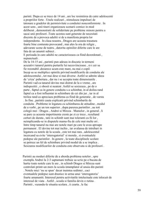 parinti. Dupa ce se trece de 14 ani , are loc resimtirea de catre adolescenti
a propriilor forte . Unele realizari , stimuleaza impulsuri de
tatonare a gradelor de permisivitate a conduitei nonconformiste . In
acest sens , unii tineri organizeaza scenarii comice in mod
deliberat , demonstratii de solideritate pe probleme minore pentru a
sacai unii profesori .Toate acestea sunt generate de necesitati
discrete de a provoca adultii si de a manifesta propria lor
independenta . In clasa noastra , Dragos are aceasta trasatura
foarte bine conturata provocand , mai ales la ora de religie ,
adevarate scene de teatru , datorita opiniilor diferite care le are
fata de un anumit subiect .
E perioada in care adultii ne caracterizeaza ca fiind dezordonati ,
nepunctuali .
De la 14-15 ani , parintii pun adesea in discutie in termeni
acuzativi tanarul pentru purtarile lui necuviincioase , si-i cer sa
fie rezonabil ,deoarece acum este mare, nu mai e copil.
Incep sa se multiplice opiniile privind modificarile de conduita ale
adolescentului , tot mai dese si mai diverse .Astfel se admite ideea
de ‘criza’ pubertara , dar nu i se accepta toate dimensiunile .
Parintii vad ca tanarul devine mai distrat de la o vreme , are
indispozitii , e obosit si neatent .Astfel se sesizeaza , pe de o
parte , faptul ca in genere conduita s-a schimbat, in al doilea rand
faptul ca a fost influentat in schimbare de cei din jur , iar in al
treilea rand ca apreciaza problema ca fiind de generatie , de varsta
. In fine , parintii cauta explicatii privind schimbarile de
conduita . Probleme in legatura cu schimbarea de atitudine , modul
de a vorbi , pe un ton superior , dupa parerea parintilor , au toti
colegii mei : Dragos , Andrei si Mircea . Mamelor , in general , li
se pare ca aceasta impertinenta creste pe zi ce trece , rezultand
certuri de durata , tatii in schimb sunt mai toleranti cu fii lor ,
neimplicandu-se in disputele mama-fiu de cele mai multe ori .
Intre timp tanarul nu mai are notele mari pe care le avea aproape
permanent . El devine tot mai inchis , iar avalansa de intrebari in
legatura cu notele de la scoala , este tot mai rara , adolescentul
incercand sa evite ‘interogatoriul’ si morala , si eventualele
pedepse ale parintilor . In genere , la toate disciplinele scolare
se petrece un fel de schimbare privind modul de a se implica .
Sesizarea modificarilor de conduita este observata si de profesori .


Parintii au moduri diferite de a aborda problema notelor , spre
exemplu Andrei la 2-3 saptamani trebuie sa scrie pe o bucata de
hartie toate notele care le are , in schimb Dragos si Mircea sunt
controlati printr-un mers la scoala intamplator al unuia din parinti
. Notele mici ‘nu se spun’ decat inaintea sedintei , caci
eventualele pedepse sunt drastice in urma unui ‘interogatoriu’
foarte amanuntit. Interesul pentru activitatile intelectuale este inlocuit de
interesul de viata . Astfel , scoala si familia devin o rutina .
Parintii , vazandu-le situatia scolara , ii cearta , le fac
                                                                                59
 