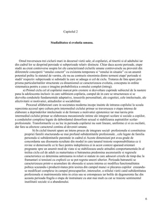 Capitolul 2


                              Stadialitatea si evolutia umana.




    Omul traverseaza trei ciclurii mari in decursul vietii sale; al copilariei, al tinertii si al adultului iar
din cadrul lor se desprind peroiade si subperioade relativ distincte. Chiar daca aceste perioade, etape
stadii au creat controverse asupra lor ele caracterizand ciclurile umane controversele au provenit din
diferentele conceperii “omului concret” cu existenta temporara si “omului in situatie” cu un anumit
potential psihic la statutul de varstra, ele nu au contrazis sinonimia dintre termeni etape' perioade si
stadii' respectiv subperioade si substadii la care se adauga si cel de ciclu. Tratarea de fata apare prin
prisma particularitatilor structurate cu dinamismul ce caracterizeaza evolutia, conceputa in ordine
sistematica pentru a ceea o imagine probabilistica a omului complet (intreg).
        a) Primul ciclu cel al copilariei marcat prin crestere si dezvoltare cuprinde subiectul de la nastere
pana la adolescenta inclusiv in care subliniem copilaria, campul de in care se structureaza si se
dezvolta conduitele fundamentale adaptative, insusirile personalitati, ale cognitiei, cele intelectuale, ale
afectivitatii si motivatiei, atitudinilor si sociabilitati
           Procesul alfabetizari care in societatea moderna incepe inainte de intrarea copilului la scoala
reprezinta accesul spre cultura prin intermediul ciclului primar se traverseaza o etapa intensa de
elaborare a deprinderilor intelectuale si de formare a motivatiei epistemice iar mai tarziu prin
intermediul ciclului primar se elaboreaza mecanismele intime ale integrari scolare si sociale a copiilor,
a conduitelor complexe legate de debordantul dimorfism sexual si stabilizarea aspiratiilor scolar-
profesionale. Transformarile ce au loc in perioada copilariei nu sunt lineare, uniforme ci si cu oscilatii,
dar fara sa afecteze caracterul continu al deveniri umane.
                b) In ciclul tinereti apare un intens proces de integrare social- profesionala si constituirea
         propriei familii stucturandu-se mai profund subidentitatile profesionale , cele legate de familia
         personala si subidentitatile parentale in cadrul ei Aceste dimensiuni pot avea grade de
         concordanta sau disonanta rezultate din modul in care tanarul traieste responsabilitatea ce ii
         revine si demersurile ce le face pentru indeplinirea ei in acest context aparand orientari
         pregnante spre un anumit mod de viata si se stabilizeaza unele atitudini comportamentale.In al
         treilea ciclu cel de adult cu maturitatea si batranetea predomina ascensiunile si regresele
         caracteristice ce determina antrenarea in roluri si statute in care adeseori crizele de timp duc la
         framantari si tensiuni cu explozii ce se pot regreta uneori ulterior. Perioada batranetii se
         caracterizeaza printr-o acumulare de oboseala si uzura interna ce modifica functionalitatea
         psihica scazandu-i productivitatea prin iesirea din campul munci si plecarea copiilor creeandu-
         se modificari complexe in campul preocuparilor, intereselor, a stilului vietii cand subidentitatea
         profesionala si matrimoniala intra in criza sau se estompeaza iar bolile de degenerenta fac din
         aceasta perioada fragila o etapa de instrainare cu atat mai mult cu cat se traieste sentimentul
         inutilitatii sociale si a abandonului.




                                                                                                              6
 