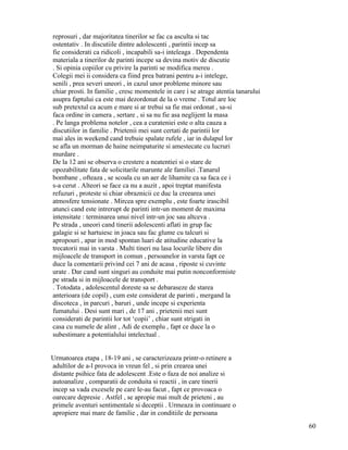 reprosuri , dar majoritatea tinerilor se fac ca asculta si tac
ostentativ . In discutiile dintre adolescenti , parintii incep sa
fie considerati ca ridicoli , incapabili sa-i inteleaga . Dependenta
materiala a tinerilor de parinti incepe sa devina motiv de discutie
. Si opinia copiilor cu privire la parinti se modifica mereu .
Colegii mei ii considera ca fiind prea batrani pentru a-i intelege,
senili , prea severi uneori , in cazul unor probleme minore sau
chiar prosti. In familie , cresc momentele in care i se atrage atentia tanarului
asupra faptului ca este mai dezordonat de la o vreme . Totul are loc
sub pretextul ca acum e mare si ar trebui sa fie mai ordonat , sa-si
faca ordine in camera , sertare , si sa nu fie asa neglijent la masa
. Pe langa problema notelor , cea a curateniei este o alta cauza a
discutiilor in familie . Prietenii mei sunt certati de parintii lor
mai ales in weekend cand trebuie spalate rufele , iar in dulapul lor
se afla un morman de haine neimpaturite si amestecate cu lucruri
murdare .
De la 12 ani se observa o crestere a neatentiei si o stare de
opozabilitate fata de solicitarile marunte ale familiei .Tanarul
bombane , ofteaza , se scoala cu un aer de lihamite ca sa faca ce i
s-a cerut . Alteori se face ca nu a auzit , apoi treptat manifesta
refuzuri , proteste si chiar obraznicii ce duc la creearea unei
atmosfere tensionate . Mircea spre exemplu , este foarte irascibil
atunci cand este intrerupt de parinti intr-un moment de maxima
intensitate : terminarea unui nivel intr-un joc sau altceva .
Pe strada , uneori cand tinerii adolescenti aflati in grup fac
galagie si se hartuiesc in joaca sau fac glume cu talcuri si
apropouri , apar in mod spontan luari de atitudine educative la
trecatorii mai in varsta . Multi tineri nu lasa locurile libere din
mijloacele de transport in comun , persoanelor in varsta fapt ce
duce la comentarii privind cei 7 ani de acasa , riposte si cuvinte
urate . Dar cand sunt singuri au conduite mai putin nonconformiste
pe strada si in mijloacele de transport .
. Totodata , adolescentul doreste sa se debaraseze de starea
anterioara (de copil) , cum este considerat de parinti , mergand la
discoteca , in parcuri , baruri , unde incepe si experienta
fumatului . Desi sunt mari , de 17 ani , prietenii mei sunt
considerati de parintii lor tot ‘copii’ , chiar sunt strigati in
casa cu numele de alint , Adi de exemplu , fapt ce duce la o
subestimare a potentialului intelectual .


Urmatoarea etapa , 18-19 ani , se caracterizeaza printr-o retinere a
adultilor de a-l provoca in vreun fel , si prin crearea unei
distante psihice fata de adolescent .Este o faza de noi analize si
autoanalize , comparatii de conduita si reactii , in care tinerii
incep sa vada excesele pe care le-au facut , fapt ce provoaca o
oarecare depresie . Astfel , se apropie mai mult de prieteni , au
primele aventuri sentimentale si deceptii . Urmeaza in continuare o
apropiere mai mare de familie , dar in conditiile de persoana
                                                                                   60
 