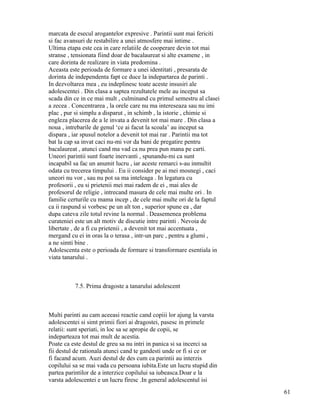 marcata de esecul arogantelor expresive . Parintii sunt mai fericiti
si fac avansuri de restabilire a unei atmosfere mai intime .
Ultima etapa este cea in care relatiile de cooperare devin tot mai
stranse , tensionata fiind doar de bacalaureat si alte examene , in
care dorinta de realizare in viata predomina .
Aceasta este perioada de formare a unei identitati , presarata de
dorinta de independenta fapt ce duce la indepartarea de parinti .
In dezvoltarea mea , eu indeplinesc toate aceste insusiri ale
adolescentei . Din clasa a saptea rezultatele mele au inceput sa
scada din ce in ce mai mult , culminand cu primul semestru al clasei
a zecea . Concentrarea , la orele care nu ma intereseaza sau nu imi
plac , pur si simplu a disparut , in schimb , la istorie , chimie si
engleza placerea de a le invata a devenit tot mai mare . Din clasa a
noua , intrebarile de genul ‘ce ai facut la scoala’ au inceput sa
dispara , iar spusul notelor a devenit tot mai rar . Parintii ma tot
bat la cap sa invat caci nu-mi vor da bani de pregatire pentru
bacalaureat , atunci cand ma vad ca nu prea pun mana pe carti.
Uneori parintii sunt foarte inervanti , spunandu-mi ca sunt
incapabil sa fac un anumit lucru , iar aceste remarci s-au inmultit
odata cu trecerea timpului . Eu ii consider pe ai mei mosnegi , caci
uneori nu vor , sau nu pot sa ma inteleaga . In legatura cu
profesorii , eu si prietenii mei mai radem de ei , mai ales de
profesorul de religie , intrecand masura de cele mai multe ori . In
familie certurile cu mama incep , de cele mai multe ori de la faptul
ca ii raspund si vorbesc pe un alt ton , superior spune ea , dar
dupa cateva zile totul revine la normal . Deasemenea problema
curateniei este un alt motiv de discutie intre parinti . Nevoia de
libertate , de a fi cu prietenii , a devenit tot mai accentuata ,
mergand cu ei in oras la o terasa , intr-un parc , pentru a glumi ,
a ne simti bine .
Adolescenta este o perioada de formare si transformare esentiala in
viata tanarului .



          7.5. Prima dragoste a tanarului adolescent



Multi parinti au cam aceeasi reactie cand copiii lor ajung la varsta
adolescentei si simt primii fiori ai dragostei, pasesc in primele
relatii: sunt speriati, in loc sa se apropie de copii, se
indeparteaza tot mai mult de acestia.
Poate ca este destul de greu sa nu intri in panica si sa incerci sa
fii destul de rationala atunci cand te gandesti unde or fi si ce or
fi facand acum. Auzi destul de des cum ca parintii au interzis
copilului sa se mai vada cu persoana iubita.Este un lucru stupid din
partea parintilor de a interzice copilului sa iubeasca.Doar e la
varsta adolescentei e un lucru firesc .In general adolescentul isi
                                                                       61
 