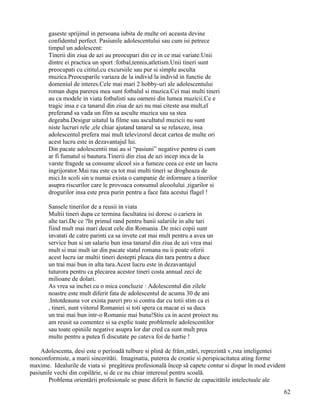 gaseste sprijinul in persoana iubita de multe ori aceasta devine
       confidentul perfect. Pasiunile adolescentului sau cum isi petrece
       timpul un adolescent:
       Tinerii din ziua de azi au preocupari din ce in ce mai variate.Unii
       dintre ei practica un sport :fotbal,tennis,atletism.Unii tineri sunt
       preocupati cu cititul,cu excursiile sau pur si simplu asculta
       muzica.Preocuparile variaza de la individ la individ in functie de
       domeniul de interes.Cele mai mari 2 hobby-uri ale adolescentului
       roman dupa parerea mea sunt fotbalul si muzica.Cei mai multi tineri
       au ca modele in viata fotbalisti sau oameni din lumea muzicii.Ce e
       tragic insa e ca tanarul din ziua de azi nu mai citeste asa mult,el
       preferand sa vada un film sa asculte muzica sau sa stea
       degeaba.Desigur uitatul la filme sau ascultatul muzicii nu sunt
       niste lucruri rele ,ele chiar ajutand tanarul sa se relaxeze, insa
       adolescentul prefera mai mult televizorul decat cartea de multe ori
       acest lucru este in dezavantajul lui.
       Din pacate adolescentii mai au si “pasiuni” negative pentru ei cum
       ar fi fumatul si bautura.Tinerii din ziua de azi incep inca de la
       varste fragede sa consume alcool sis a fumeze ceea ce este un lucru
       ingrijorator.Mai rau este ca tot mai multi tineri se drogheaza de
       mici.In scoli sin u numai exista o campanie de informare a tinerilor
       asupra riscurilor care le provoaca consumul alcoolului ,tigarilor si
       drogurilor insa este prea purin pentru a face fata acestui flagel !

       Sansele tinerilor de a reusii in viata
       Multii tineri dupa ce termina facultatea isi doresc o cariera in
       alte tari.De ce ?In primul rand pentru banii salariile in alte tari
       fiind mult mai mari decat cele din Romania .De mici copii sunt
       invatati de catre parinti ca sa invete cat mai mult pentru a avea un
       service bun si un salariu bun insa tanarul din ziua de azi vrea mai
       mult si mai mult iar din pacate statul romana nu ii poate oferii
       acest lucru iar multii tineri destepti pleaca din tara pentru a duce
       un trai mai bun in alta tara.Acest lucru este in dezavantajul
       tuturora pentru ca plecarea acestor tineri costa annual zeci de
       milioane de dolari.
       As vrea sa inchei cu o mica concluzie : Adolescentul din zilele
       noastre este mult diferit fata de adolescentul de acuma 30 de ani
       .Intotdeauna vor exista pareri pro si contra dar cu totii stim ca ei
       , tineri, sunt viitorul Romaniei si toti spera ca macar ei sa duca
       un trai mai bun intr-o Romanie mai buna!Stiu ca in acest proiect nu
       am reusit sa comentez si sa explic toate problemele adolescentilor
       sau toate opiniile negative asupra lor dar cred ca sunt mult prea
       multe pentru a putea fi discutate pe cateva foi de hartie !

    Adolescenta, desi este o perioadă tulbure si plină de frământări, reprezintă vârsta inteligentei
nonconformiste, a marii sincerităti. Imaginatia, puterea de creatie si perspicacitatea ating forme
maxime. Idealurile de viata si pregătirea profesională încep să capete contur si dispar în mod evident
pasiunile vechi din copilărie, si de ce nu chiar interesul pentru scoală.
       Problema orientării profesionale se pune diferit în functie de capacitătile intelectuale ale
                                                                                                     62
 