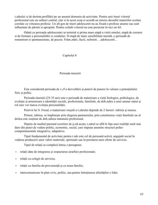 tânărului si de dorinta profilării pe un anumit domeniu de activitate. Pentru unii tineri viitorul
profesional este un subiect central, clar si în acest scop ei acordă un interes deosebit materiilor scolare
corelate cu viitoarea profesie. Un alt gen de tineri adolescenti nu au fixată o profesie anume sau sunt
influentati de părinti si apropiati. Pentru ceilalti viitorul nu este proiectat în nici un fel.
        Odată cu perioada adolescentei se termină si prima mare etapă a vietii omului, etapă de crestere
si de formare a personalitătii si conduitei. O etapă de mare sensibilitate morală, o perioadă de
romantism si spontaneietate, de poezie. Frământări, iluzii, nelinisti….adolescenti…




                                         Capitolul 8




                                      Perioada tineretii




         Este considerată perioada de vârf a dezvoltării şi puterii de punere în valoare a potenţialului
fizic şi psihic.
        Perioada tinereţii (25-35 ani) este o perioadă de maturizare a vieţii biologice, psihologice, de
evoluţie şi armonizare a identităţii sociale, profesionale, familiale, de dobândire a unui anume statut şi
rol care vor marca evoluţia personalităţii.
       Potrivit lui S. Freud, o maturizare reuşită a tânărului depinde de 2 factori: iubirea şi munca.
        Primul, iubirea, se împlineşte prin alegerea partenerului, prin constituirea vieţii familiale iar al
doilea este susţinut de dobândirea statutului profesional.
       Depins de mediul parental ocrotitor de până acum, tânărul se află în faţa unei realităţi mult mai
dure din punct de vedere politic, economic, social, care impune anumite structuri psiho-
comportamentale integrative, adaptative.
       Tipul fundamental de activitate pentru tânăr este cel de persoană activă, angajată social în
vederea producerii unor valori materiale, spirituale sau în prestarea unor oferte de serviciu.
       Tipul de relaţii se complică întrucât presupune:

-   relaţii date de integrarea şi respectarea ierarhiei profesionale;

-   relaţii cu colegii de serviciu;

-   relaţii cu familia de provenienţă şi cu noua familie;

-   intercomunicare în plan civic, politic, sau pentru întreţinerea afinităţilor e lider.




                                                                                                           63
 