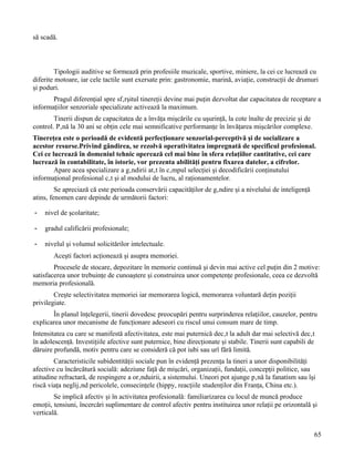 să scadă.



        Tipologii auditive se formează prin profesiile muzicale, sportive, miniere, la cei ce lucrează cu
diferite motoare, iar cele tactile sunt exersate prin: gastronomie, marină, aviaţie, construcţii de drumuri
şi poduri.
       Pragul diferenţial spre sfârşitul tinereţii devine mai puţin dezvoltat dar capacitatea de receptare a
informaţiilor senzoriale specializate activează la maximum.
        Tinerii dispun de capacitatea de a învăţa mişcările cu uşurinţă, la cote înalte de precizie şi de
control. Până la 30 ani se obţin cele mai semnificative performanţe în învăţarea mişcărilor complexe.
Tinereţea este o perioadă de evidentă perfecţionare senzorial-perceptivă şi de socializare a
acestor resurse.Privind gândirea, se rezolvă operativitatea impregnată de specificul profesional.
Cei ce lucrează în domeniul tehnic operează cel mai bine în sfera relaţiilor cantitative, cei care
lucrează în contabilitate, în istorie, vor prezenta abilităţi pentru fixarea datelor, a cifrelor.
        Apare acea specializare a gândirii atât în câmpul selecţiei şi decodificării conţinutului
informaţional profesional cât şi al modului de lucru, al raţionamentelor.
         Se apreciază că este perioada conservării capacităţilor de gândire şi a nivelului de inteligenţă
atins, fenomen care depinde de următorii factori:

-   nivel de şcolaritate;

-   gradul calificării profesionale;

-   nivelul şi volumul solicitărilor intelectuale.
       Aceşti factori acţionează şi asupra memoriei.
        Procesele de stocare, depozitare în memorie continuă şi devin mai active cel puţin din 2 motive:
satisfacerea unor trebuinţe de cunoaştere şi construirea unor competenţe profesionale, ceea ce dezvoltă
memoria profesională.
        Creşte selectivitatea memoriei iar memorarea logică, memorarea voluntară deţin poziţii
privilegiate.
       În planul înţelegerii, tinerii dovedesc preocupări pentru surprinderea relaţiilor, cauzelor, pentru
explicarea unor mecanisme de funcţionare adeseori cu riscul unui consum mare de timp.
Intensitatea cu care se manifestă afectivitatea, este mai puternică decât la adult dar mai selectivă decât
în adolescenţă. Investiţiile afective sunt puternice, bine direcţionate şi stabile. Tinerii sunt capabili de
dăruire profundă, motiv pentru care se consideră că pot iubi sau urî fără limită.
        Caracteristicile subidentităţii sociale pun în evidenţă prezenţa la tineri a unor disponibilităţi
afective cu încărcătură socială: adeziune faţă de mişcări, organizaţii, fundaţii, concepţii politice, sau
atitudine refractară, de respingere a orânduirii, a sistemului. Uneori pot ajunge până la fanatism sau îşi
riscă viaţa neglijând pericolele, consecinţele (hippy, reacţiile studenţilor din Franţa, China etc.).
        Se implică afectiv şi în activitatea profesională: familiarizarea cu locul de muncă produce
emoţii, tensiuni, încercări suplimentare de control afectiv pentru instituirea unor relaţii pe orizontală şi
verticală.


                                                                                                            65
 