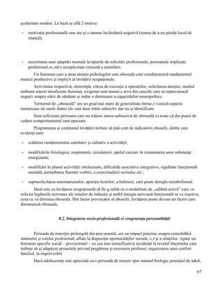 şcolaritate modest. La bază se află 2 motive:

-   motivaţia profesională care are şi o anume încărcătură negativă (teama de a nu pierde locul de
    muncă);




-   necesitatea unei adaptări mentale la tipurile de solicitări profesionale, persoanele implicate
    profesional având o receptivitate crescută a asimilării.
       Un fenomen care a atras atenţia psihologilor este oboseala care condiţionează randamentul
muncii productive şi implicit al învăţării ocupaţionale.
       Activitatea respectivă, stereotipă, viteza de execuţie a operaţiilor, solicitarea atenţiei, mediul
ambiant uneori insuficient iluminat, oxigenat sunt numai câteva din cauzele care se repercutează
negativ asupra stării de sănătate şi induc o diminuare a capacităţilor neuropsihice.
      Termenul de „oboseală” are un grad mai mare de generalitate întrucât vizează aspecte
numeroase iar unele dintre ele sunt doar trăite subiectiv dar nu şi identificate.
       Sunt suficiente persoane care nu trăiesc starea subiectivă de oboseală cu toate că din punct de
vedere comportamental sunt epuizate.
       Programarea şi conţinutul învăţării trebuie să ţină cont de indicatorii oboselii, dintre care
evidenţi sunt:

-   scăderea randamentului cantitativ şi calitativ a activităţii;

-   modificările fiziologice, respiratorii, circulatorii, apelul excesiv la consumarea unor substanţe
    energizante;

-   modificări în planul activităţii intelectuale, dificultăţi asociative integrative, rigiditate funcţională
    mentală, perturbarea fluentei vorbiri, a corectitudinii scrisului etc.;

-   suprasolicitarea automatismelor, apariţia ticurilor, a bulimiei, care poate deregla metabolismul.
        Ideal este ca învăţarea ocupaţională să fie gândită ca o modalitate de „odihnă activă” care va
solicita legăturile nervoase ale zonelor de inducţie şi astfel energia nervoasă funcţională se va reactiva,
ceea ce va diminua oboseala. Din factor provocator al oboselii, învăţarea poate deveni un factor care
diminuează oboseala.


                       8.2. Integrarea socio-profesională si congruenţa personalităţii


        Perioada de tranziţie prelungită din ţara noastră, are un impact puternic asupra consolidării
statutului şi rolului profesional, aflate la dispoziţia oportunităţilor sociale, cât şi a relaţiilor. Apare un
fenomen specific social – provizoratul – cu cea mai semnificativă incidenţă la nivelul tineretului care
trebuie să-şi adapteze proiectele privind pregătirea şi exersarea profesiei, organizarea unui confort
familial, la imprevizibil.
        Dacă adolescenţa este apreciată ca o perioadă de trecere spre statutul biologic potenţial de adult,

                                                                                                                 67
 