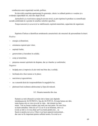 conducerea unor organizaţii sociale, politice.
       Se dezvoltă conştiinţa apartenenţei la generaţie, căreia i se alătură pentru a o susţine şi a
evidenţia capacităţile lor, mai ales după 28 ani.
        Aptitudinile şi creativitatea ajung la un nou nivel, se pot exprima în produse cu semnificaţie
socială conferindu-le o poziţie în ierarhia valorilor specifice.
       Temperamentul şi caracterul se stabilizează, exprimă maturitate, capacitate de organizare.



       Septimiu Chelcea a identificat următoarele caracteristici ale structurii de personalitate la tineri:
Pozitive:

-   energie şi dinamism;

-   orientarea expresă spre viitor;

-   aspiraţii înalte;

-   generozitate şi încredere în ceilalţi;

-   curaj şi temeritate;

-   preţuirea onoarei spiritului de dreptate, dar şi a banilor şi confortului;
Negative:

-   încăpăţânare şi impresia că ştie totul mai bine decât ceilalţi;

-   înclinaţia de a face numai ce le place;

-   narcisism şi egocentrism;

-   au o anumită doză de iresponsabilitate în angajările lor;

-   păstrează încă exaltarea adolescenţei şi lipsa de măsură.

                                 8.3. Situatia tanarului din ziua


       Suntem cu totii obisnuiti sa traim intr-o lume care depinde
       intotdeauna de ALTCINEVA. Sau de ALTCEVA. Si toata lumea are idei,
       toata lumea stie ca vrea ceva de la viata... dar nimeni nu face
       nimic. Toti ne lasam condusi mai mult sau mai putin. Ne este frica
       sa luam atitudine. Oare de ce?! Ce-ar fi sa ne hotaram, intr-o zi
       (si de ce intr-o zi si nu chiar azi?) sa traim pentru noi... sa
       facem si pentru noi ceva. Chiar si un lucru aparent neinsemnat...
       dar care sa fie important pentru sufletul nostru. Eu cred ca si

                                                                                                          69
 