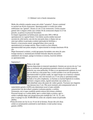 2.1.Debutul vieti si fazele intrauterine


 Multe din celulele corpului uman sint celule "somatice", fiecare continind
 in nucleul sau 46 de cromozomi. Spermatozoidul si ovulul sint celule
 embrionare sau "gameti", fiecare cu cite 23 de cromozomi. Unirea acestor
 gameti intr-o singura celula care contine 46 de cromozomi dispusi in 23 de
 perechi, se petrece in procesul fecundarii.
 In timpul orgasmului un barbat poate ejacula intre 200 si 400 de
 spermatozoizi in vaginul femeii. Unii dintre acestia strabat mucusul
 secretat de colul uterin, care devine mai putin dens si dispus intr-un
 strat mai subtire in perioada ovulatiei (perioada de fertilitate a
 femeii), si traverseaza uterul, ajungind (doar citeva sute de
 spermatozoizi) in trompa uterina. Daca ovulul n-a fost eliberat,
 spermatozoidul mai poate astepta, el supravietuind in trompa maximum 48 de
 ore.
 Dupa fenomenul ovulatiei, ovulul apt pentru fecundatie este atras de catre
 trompa uterina si, inaintind prin lichidul folicular datorita miscarilor
 ondulatorii ale trompei, ajunge in treimea ei externa, locul de intilnire
 cu spermatozoidul.

 Saptamina I
                        Prima zi de viatã
                        Sperma depozitata in traiectul reproductiv feminin are nevoie de cca 7 ore
                        pina ce enzimele sale penetreaza peretele extern al ovulului (zona de
                        protectie sau zona pellucida). O data ce un spermatozoid a patruns in ovul
                        nici un altul nu o mai poate face, ovulul creindu-si un scut de protectie.
                        Spermatozoidul isi pierde coada, iar capul incepe sa-si maresca volumul.
                        Dupa penetrare, mai sint necesare cca 12 ore pina ce spermatozoidul,
                        facindu-si loc prin citoplasma, va fuziona cu nucleul haploid al ovulului,
                        formind o singura celula, zigotul unicelular sau celula ou, o
                        individualitate unica din punct de vedere genetic. Fuziunea sau singamia
                        mai dureaza inca 2 ore. Din acest moment, prin aranjamentul unic al
 materialului genetic (ADN) este determinat sexul si toate celelalte
 caracteristici ale dezvoltarii somatice (culoarea parului, a ochilor,
 fizionomia, etc) si apar conditiile pentru mitoza (diviziunea celulara).
 Procesul incepe cu o celula dubla, apoi o celula tripla a-cronica, apoi o
 celula cvadrupla dupa care progreseaza prin multipli de 2 (8, 16, 32, etc)
 pina va ajunge la cele 30.000.000 de celule ale corpului uman (in perioada
 adulta).
Prima diviziune are loc la cca 18 ore de la fuziune, fiecare din cele doua
 celule (si urmatoarele) continind in mod identic si total acelasi mesaj
 genetic (ADN).



                                                                                                     7
 