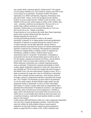asta, printre altele, inseamna spiritul „Adolescentul". Noi suntem
cei care putem schimba ceva. Noi suntem la varsta la care INCA mai
avem curajul sa ne exprimam. Noi putem fi altfel. Noi putem
reprezenta ceva. Multi vad tineretea, dragostea, frumusetea vietii
prin ochii nostri. Atunci, sa fim noi mesagerii acestor idealuri.
Trebuie sa avem curajul necesar. Trebuie sa fim noi insine, si atat.
Haideti sa fim asa cum varsta noastra ne imbie sa fim: nebuni, daca
vreti... romantici, ambitiosi sau melancolici. Pusi pe sotii si, in
acelasi timp, sufletul societatii in care traim. Viata este
minunata. Trebuie doar sa vezi lucrurile bune din ea. Unii si-ar
dori sa mai fie ca noi... haideti sa profitam.
In acest proiect as vrea sa discut mai multe ideei foarte importante
pentru mine si pentru adolescentul din ziua de azi
Situatia tanarului din ziua de azi!
Una din prioritatile prezentului ar trebui sa fie situatia
tineretului si masurile ce se impun pentru rezolvarea problemelor
tineretului. O natiune nu se poate procupa de viitorul ei fara sa
isi educe tineretul, care de fapt reprezinta viitorul. Pentru a
prezenta tineretul in prezent este necesar sa-I definim patrimoniul
spiritual si material care il formeaza. Din perspectiva materiala
tineretul are sangele,limba si conditia sociala, iar spiritual are
moralitatea, credinta si cultura. Analiza tuturor acestor
caracteristici duce la "un portret" al tineretului. Constatand ca
acest protret are nevoie de retusari trebuie gasit un artist care sa
I le faca pentru a apropia acest portret de frumos, caci de ideal ar
fi prea mult. Totusi un mare artist ar putea sa-l faca ideal.
Partea materiala a tineretului este o temelie importanta pentru
viata sa spirituala. Tineretul de o anumita nationalitate ar trebui
sa aiba sangele strabunilor neamului in vinele sale. Oare astazi se
mai intampla asa? Priviti la televizor imagini din tarile Europei si
din Statele Unite, cele mai reprezentative modele in lume. SUA a
ajuns un amestec de sange care a dus la o hibridizare a tineretului
si pe viitor a intregii societati americane. Acest amestec nefericit
de sange a alterat o componenta materiala a tineretului din aceasta
tara. Aici "modele" ale tineretului au ajuns indivizi de perferinta
cu cat mai multe origini, de tipul africano-anglo-asiatic sau alte
amestecuri fortate si nenaturale. La fel si cu tarile "dezvoltate"
din Europa. Ce cultura se poate naste dintr-un sange hibrid, fara o
identitate bine determinata? O tendinta de amestec ii este impusa si
Romaniei, unde se promoveaza muzica tiganeasca si relatiile cu
negri, arabi si alti straini prin mass-media. Din nou sunt nevoit sa
intreb cum se va mai incadra acest tineret pe linia unui neam, aici
a neamului romanesc, cand multi tineri prefera relatiile cu straini
decat cu alti romani?
Limba noastra dt481q8184xttm Limba este o alta componenta importanta
care este intr-o situatie de degradare continua. Tinerii din afara
unui stat vorbitor de limba engleza folosesc curent expresii
englezesti, ba mai mult, folosesc expresii incorecte gramatical
pentru ca negrii din SUA vorbesc la fel. Astfel si tineretul unei
                                                                       70
 
