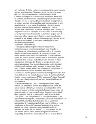 tari vorbitoare de limba engleza pronunta cuvintele gresit, intocmai
precum negri americani. Nu as vrea sa par rau, dar prin aceste
obiceiuri tineretul compromite continuitatea unei limbi.
Conditia sociala pare sa ii intereseze pe multi tineri. Multe fete
isi cauta un partener cu bani, care sa le asigure un viitor fara ca
ele sa fie nevoite sa lucreze. Daca tot mai multi tineri prefera sa
isi asigure un viitor prin orice altceva dar nu munca, tara in care
acestia traiesc va avea numai de suferit pe viitor si in aceasta
suferinta generala vor intra si tineri "nevinovati", care au
incercat sa-si construiasca o conditie sociala cu greu. Daca cei ce
aleg sa nu lucreze au tot dreptul sa o faca, ei nu au nici un drept
sa le ingreuneze sansele celorlalti. Mai exista si grupuri mari de
tineri care refuza aspecte ale civilizatiei precum casa, familia,
curatenia si alte aspecte obligatorii pentru omenire. Acestia nu pot
face decat rau societatii si sunt ca un gunoi in plus printre
mormanele deja existente.
Moralitatea adolescentului:
Toate aceste aspecte ale partii materiale a tineretului
interactioneaza cu componenta spirituala a sa. Este clar ca
moralitatea este influentata de conditia sociala si de concepta
tinerilor despre lumea materiala. Se poate usor constata ca in
randul tot mai multor tineri moralitatea este la un nivel foarte
scazut. La aceasta situatie s-a ajuns datorita mass-mediei, filmelor
si datorita starii sociale a multor tineri: unii obisnuiti cu banii
inca de mici, altii saraci dar dornici sa iasa din aceasta stare
prin orice mijloace. Doar urmarind emisiunile pentru tineret si
citind revistele dedicate tot lor ajungem la o concluzie foarte
trista. Vorbele sunt de prisos cand avem cu totii posibilitatea sa
ne documentam in fiecare zi datorita mass-mediei.
Credinta si-a pierdut aproape orice mai insemna pentru tineret. Cati
tineri de la orase mai merg la Biserica macar de marile sarbatori?
Muzica promoveaza in general "liber-cugetatorii" si este "la moda"
sa faci cum a facut orice membru al unei formatii indiferent de
moralitatea sa.
Sa ne inchipuim revista „Hei!”, revista pentru tineret, apare
bilunar. Ea, bineinteles, contine doua pagini de can-canuri din
lumea muzicii a filmului, si nu numai. Evident ca ofera si trei
topuri, precum si nelipsita pagina psihologica si nu de putine ori
parapsihologica in care trei adolescente frustrate trimit o data la
doua saptamini, inca de la prima editie, aceleasi trei scrisori:
„Sint grasa”, „Am sinii prea mici” si „M-a parasit pentru ca am
refuzat sa facem dragoste”. De asemenea, in fiecare numar (cum s-ar
putea altfel?), retardata studenta in anul trei la agronomie,
recomandata de redactie ca „psihologul care va intelege si va sta
intotdeauna la dispozitie” raspunde la aceste trei scrisori cu
aceleasi trei clisee: „Greutatea nu conteaza (de altfel nici
marimea, dar asta e din alta revista)”, „O sa-ti creasca” si „Ai
luat decizia corecta”.Daca insa va inchipuiti ca acesta este
singurul tip de publicatie pentru adolescenti, va inselati. Exista
                                                                       71
 