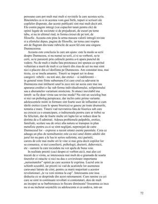 persoane care pot mult mai mult si revistele la care acestea scriu.
Bineinteles ca si in acestea vom gasi birfe, topuri si scrisori ale
copilelor disperate, dar aceste publicatii sint mai mult decit atit.
Ele contin pagini intregi (vai copacilor taiati pentru ele) de
opinii legate de societate si de prejudecati, de eseuri pe teme
tabu, si nu in ultimul rind, in forma ciresei de pe tort, de
filosofie. Aceasta este pina la urma masura valorii intregii reviste
si a efortului depus, pagina de filosofie, iar tema care respira
atit de flagrant din toate rubricile de acest fel este una singura:
Dumnezeirea.
    Aceasta este concluzia la care am ajuns: este la moda sa scrii
despre Dumnezeu, si nu numai sa scrii, ci si sa vorbesti, sa te
certi, sa te paruiesti prin cafenele pentru a-ti apara punctul de
vedere. Nu de mult o inalta fata preoteasca imi spunea ca spiritul
voltairian a murit de mult si ca tinerii din ziua de azi nu mai simt
nici o placere din a-l desfiinta pe Dumnezeu. Am constatat insa, mai
tirziu, ca se insela amarnic. Tinerii se impart azi in doua
categorii: rebelii - nu toti atei, dar eretici – si indiferentii –
in general niste fiinte subumane.Cei care cred cu adevarat in
Dumnezeu mai intilnesti unul la zece mii iar aceia care mai iau
apararea creditei o fac sub forma individualismului, solipsismului
sau a aberantelor variatiuni misticiste. Si atunci inevitabil ma
intreb: sa fie doar virsta sau revine moda? Nu sint un sociolog bun
si nici un psiholog perspicace, dar inclin catre prima varianta:
adolescentele minti in formare sint foarte usor de influentat si cum
ideile eretice (cum le spune biserica) se gasesc pe toate drumurile,
tentatia e mare. Tinerii vad razvratirea fata de biserica sub care
au crescut ca o emancipare, o indrazneala pentru care ar trebui sa
fie felicitati, dar de foarte multe ori lupta lor se reduce doar la
dorinta de a fi admirati. Adesea problemele palpabile, erotice,
familiale, scolare sau de orice alta natura se transpun in plan
metafizic pentru ca ei se simt neglijati, neprotejati de catre
Dumnezeul lor – expresie a recent uitatei esente parentale. Ceea ce
adauga un plus de nemultumire este ca nici unul dintre adultii din
jurul lor nu pare a le lua in serios suferinta, nici parintii,
carora de cele mai multe ori le vine si mai greu decit copiilor lor
sa comunice, si nici consilierii, psihologii, doctorii, duhovnicii,
etc - oameni la care niciodata nu vor apela de buna voie.
    In realitate preotii (caci despre ei vorbim aici), mai ales cei
trecuti de o virsta, se intereseaza mai mult de-o gramada de soarta
tinerelor oi ratacite si nici nu dau o covirsitoare importanta
„nerusinatelor” opinii pe care acestea le exprima. Lucrul este in
schimb scuzabil, iar preotii isi vad de acatistele lor asemenea
caravanei latrate de ciini, pentru ca marii majoritati a acestor
revolutionari „le va veni mintea la cap”. Interesanta este insa
deductia ce se desprinde din acest rationament. Cum ramine cu cei
care se simt in continuare revoltati si contestatari, desi de mult
au inceput sa se barbiereasca in fiecare dimineata? Inseamna ca inca
nu si-au incheiat socotelile cu adolescenta si ca undeva, intr-un
                                                                       72
 
