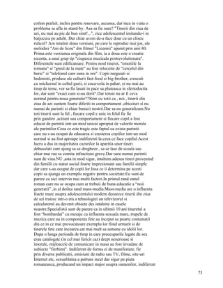 cotlon prafuit, inchis pentru renovare, ascunsa, dar inca in viata o
problema se afla in stand-by. Asa sa fie oare? "Tinerii din ziua de
azi, nu mai au pic de bun simt!...", zice adolescentul imitandu-i in
batjocura pe adulti. Dar chiar avem de-a face doar cu un cliseu
ridicol? Am intalnit doua versiuni, pe care le reproduc mai jos, ale
melodiei "Ani de liceu" din filmul "Liceenii" aparut prin anii 80.
Prima este versiunea originala din film, ia a doua este o creatie
recenta, a unui grup tip "ciuperca muzicala postrevolutionara".
Diferentele sunt edificatoare. Pentru noul tineret, "emotiile la
romana" si "greul de la mate" au fost inlocuite de "cercelul din
buric" si "telefonul care suna in ore". Copii razgaiati si
hedonisti, produse ale culturii fast-food si big-brother, crescuti
cu snickersul in coltul gurii, si coca-cola in pahar, ei nu mai au
timp de teme, vor sa fie lasati in pace sa pluteasca in sfertodoctia
lor, dar sunt "exact cum si-au dorit".Dar totusi nu ar fi ceva
normal pentru noua generatie??Stim cu totii ca , noi , tinerii din
ziua de azi suntem foarte diferiti in comportament ,obiceiuri si nu
numai de parintii si chiar bunicii nostrii.Dar sa nu generalizam.Nu
toti tinerii sunt la fel , fiecare copil e unic in felul fie fie
prin gandire ,actiuni sau comportament si fiecare copil a fost
educat de parintii intr-un mod unicat apropiat de valorile morale
ale parintilor.Ceea ce este tragic este faptul ca exista parintii
care nu s-au ocupat de educarea si cresterea copiilor intr-un mod
normal si au fost aproape indiferenti la ceea ce face copilul.Acest
lucru a dus in majoritatea cazurilor la aparitia unor tineri
debusolati care ajung sa se drogheze , sa se lase de scoala sau
chiar mai rau sa comita infractiuni grave.Dar oare numai parintii
sunt de vina.NU ,asta in mod sigur, intalnim adesea tineri provenind
din familii cu statut social foarte impresionant sau familii simple
dar care s-au ocupat de copii lor.Insa ce ii determina pe acesti
copii sa ajunga un exemplu negativ pentru societate.Eu sunt de
parere ca aici intervin mai multi factori.In primul rand statul
roman care nu se ocupa cum ar trebuii de buna educatie a “noii
generatii” ,in al doilea rand mass-media.Mass-media are o influenta
foarte mare asupra adolescentului modern deoarece tinerii din ziua
de azi traiesc intr-o era a tehnologiei un televizorul si
calculatorul au devenit obiecte des intalnite in casele
noastre.Specialistii sunt de parere ca in ultimii 10 ani tineretul a
fost “bombardat” cu mesaje cu influenta sexuala mare, trupele de
muzica care au in componenta fete au inceput sa poarte costumatii
din ce in ce mai provocatoare exemplu lor fiind urmarit si de
tinerele fete care incearca cat mai mult sa semene cu idolii lor.
Dupa o lunga perioada de timp in care preocuparile legate de sex
erau catalogate (in cel mai fericit caz) drept neserioase si
imorale, mijloacele de comunicare in masa au fost invadate de
subiecte "fierbinti". Indiferent de forma ei de manifestare, fie
prin diverse publicatii, emisiuni de radio sau TV, filme, site-uri
Internet etc, sexualitatea a patruns incet dar sigur pe piata
romaneasca, producand un impact major asupra oamenilor, indiferent
                                                                       73
 