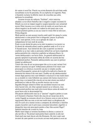 de varsta si sexul lor. Practic nu exista domeniu de activitate unde
sexualitatea sa nu fie prezenta, fie ea explicita ori sugerata. Pana
si banalele reclame la diferite marci de ciocolata sau cafea
apeleaza la sexualitate.
     Aceasta invazie de subiecte "fierbinti", strict interzise
altadata a avut efecte benefice dar si negative asupra societatii.Si
filmele au avut un impact negative asupra tanarului care urmarind
aceste filme incearca sa-si imite eroii de multe ori acest lucru are
efecte negative nu de multe ori vedem la stiri pusti care si-au
omorat prietenii pentru ca asa au vazut in vreun film la televizor.
Prima dragoste
Multi parinti au cam aceeasi reactie cand copiii lor ajung la varsta
adolescentei si simt primii fiori ai dragostei, pasesc in primele
relatii: sunt speriati, in loc sa se apropie de copii, se
indeparteaza tot mai mult de acestia.
Poate ca este destul de greu sa nu intri in panica si sa incerci sa
fii destul de rationala atunci cand te gandesti unde or fi si ce or
fi facand acum. Auzi destul de des cum ca parintii au interzis
copilului sa se mai vada cu persoana iubita.Este un lucru stupid din
partea parintilor de a interzice copilului sa iubeasca.Doar e la
varsta adolescentei e un lucru firesc .In general adolescentul isi
gaseste sprijinul in persoana iubita de multe ori aceasta devine
confidentul perfect. Pasiunile adolescentului sau cum isi petrece
timpul un adolescent:
Tinerii din ziua de azi au preocupari din ce in ce mai variate.Unii
dintre ei practica un sport :fotbal,tennis,atletism.Unii tineri sunt
preocupati cu cititul,cu excursiile sau pur si simplu asculta
muzica.Preocuparile variaza de la individ la individ in functie de
domeniul de interes.Cele mai mari 2 hobby-uri ale adolescentului
roman dupa parerea mea sunt fotbalul si muzica.Cei mai multi tineri
au ca modele in viata fotbalisti sau oameni din lumea muzicii.Ce e
tragic insa e ca tanarul din ziua de azi nu mai citeste asa mult,el
preferand sa vada un film sa asculte muzica sau sa stea
degeaba.Desigur uitatul la filme sau ascultatul muzicii nu sunt
niste lucruri rele ,ele chiar ajutand tanarul sa se relaxeze, insa
adolescentul prefera mai mult televizorul decat cartea de multe ori
acest lucru este in dezavantajul lui.
Din pacate adolescentii mai au si “pasiuni” negative pentru ei cum
ar fi fumatul si bautura.Tinerii din ziua de azi incep inca de la
varste fragede sa consume alcool sis a fumeze ceea ce este un lucru
ingrijorator.Mai rau este ca tot mai multi tineri se drogheaza de
mici.In scoli sin u numai exista o campanie de informare a tinerilor
asupra riscurilor care le provoaca consumul alcoolului ,tigarilor si
drogurilor insa este prea purin pentru a face fata acestui flagel !
Sansele tinerilor de a reusii in viata
Multii tineri dupa ce termina facultatea isi doresc o cariera in
alte tari.De ce ?In primul rand pentru banii salariile in alte tari
fiind mult mai mari decat cele din Romania .De mici copii sunt
invatati de catre parinti ca sa invete cat mai mult pentru a avea un
                                                                       74
 