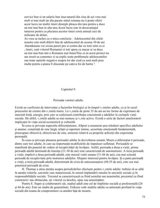 service bun si un salariu bun insa tanarul din ziua de azi vrea mai
       mult si mai mult iar din pacate statul romana nu ii poate oferii
       acest lucru iar multii tineri destepti pleaca din tara pentru a duce
       un trai mai bun in alta tara.Acest lucru este in dezavantajul
       tuturora pentru ca plecarea acestor tineri costa annual zeci de
       milioane de dolari.
       As vrea sa inchei cu o mica concluzie : Adolescentul din zilele
       noastre este mult diferit fata de adolescentul de acuma 30 de ani
       .Intotdeauna vor exista pareri pro si contra dar cu totii stim ca ei
       , tineri, sunt viitorul Romaniei si toti spera ca macar ei sa duca
       un trai mai bun intr-o Romanie mai buna!Stiu ca in acest proiect nu
       am reusit sa comentez si sa explic toate problemele adolescentilor
       sau toate opiniile negative asupra lor dar cred ca sunt mult prea
       multe pentru a putea fi discutate pe cateva foi de hartie !




                                      Capitolul 9.


                               Perioada varstrei adulte.

Există un coeficient de intervenţie a factorilor biologici şi în timpul vârstelor adulte, ca şi în cazul
proceselor de crestre din vârstele tinere. La vârstele de peste 35 de ani au loc forme de exprimare de
maximă forţă, energie, prin care se realizează contribuţia consistentă a adulţilor la cerinţele vieţii
sociale. De altfel, vârstele adulte se mai numesc şi vârste active. Există o serie de factori amelioratori
implicaţie în viaţa social-economică şi culturală.
      În ceea ce priveşte aspectele diferenţiatoare, Allport a enumerat şase trăsături specifice adultului
şi anume: conştiinţă de sine largă, relaţii şi raportuir intime, securitate emoţională fundamentală,
preocupare obiectivă, obiectivare de sine, armonie relativă cu propriile achiziţii din experienţa
personală.
      În ceea ce priveşte plasarea perioadei adulte în dezvoltarea umană, Moers a diferenţiat 6 perioade,
dintre care trei adulte, în care au importanţă modificările de impulsuri sufleteşti. Perioadele se
manifestă din punctul de vedere al receptivităţii de învăţare. Astfel, perioada a doua a vieţii, prima
perioadă adultă dominată de tinereţe (21-30 de ani) este caracterizată de autoinstruire. A treia perioadă
a vieţii, implicit a doua perioadă adultă, este miezul vieţii umane (31-44 de ani), cea mai scăzută
perioadă de receptivitate prin instruirea adulţilor. Dispare interesul pentru învăţare. Şi a patra perioadă
a vieţii, a treia perioadă adultă, determinată de criza de autocunoaştere (44-55 de ani), este cea mai
puternică perioadă de crize.
      H. Thomae a atras atenţia asupra periodizărilor efectuate pentru vârstele adulte: trebuie să se aibă
în atenţie rolurile, sarcinile care maturizează, în sensul implantării omului în sarcinile sociale şi în
responsabilităţile sociale. Trecutul se caracterizează ca fiind asimilat sau neasimilat, prezentul ca fiind
constructiv sau obstaculat, iar viitorul ca deschis, opac sau ameninţător.
      Pentru E. Super şi colaboratorii săi, stadiul adult este cel de împlinire socială şi profesională (24
şi 44 de ani). Este un stadiu de generalitate. Erikson vede stadiile adulte ca antrenate profund în viaţa
socială din teama de compromitere ca antidot faţă de moarte.
                                                                                                        75
 