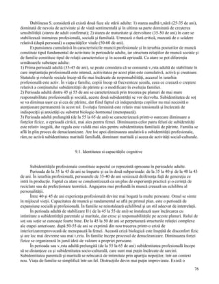 Dublineau S. consideră că există două faze ale stării adulte: 1) starea audltă tânără (25-35 de ani),
dominată de nevoia de activitate şi de viaţă sentimentală şi în ultima sa parte dominată de creşterea
sensibilităţii (starea de adult confirmat); 2) starea de maturitate şi dezvoltare (35-50 de ani) în care se
stabilizează instruirea profesională, socială şi familială. Urmează o fază critică, marcată de o scădere
relativă (după persoană) a capacităţilor vitale (50-60 de ani).
      Expansiunea cumulativă în caracteristicile muncii profesionale şi în ierarhia posturilor de muncă
constituie tipul fundamental de activitate în perioadele adulte, iar structura relaţiilor de muncă sociale şi
de familie constituie tipul de relaţii caracteristice şi în această eprioadă. Ca atare se pot diferenţia
următoarele subetape adulte:
1) Prima perioadă adultă (35-45 de ani), se poate considera că se consumă vârsta adultă de stabilitate în
care implantaţia profesională este intensă, acitivitatea pe acest plan este cumulativă, activă şi creatoare.
Statutele şi rolurile sociale încep să fie mai încărcate de responsabilităţi, accesul în ierarhia
profesională este activ. În viaţa e familie, copiii încep să frecventeze şcoala, ceea ce creează o creştere
relativă a conţinutului subidentităţii de părinte şi o modificare în evoluţia familiei.
2) Perioada adultă dintre 45 şi 55 de ani se caracterizează prin trecerea pe planuri de mai mare
responsabilitate profesională şi socială, aceste două subidentităţi se vor dezvolta. Subidentitatea de soţ
se va diminua uşor ca şi cea de părinte, dat fiind faptul că independenţa copiilor nu mai necesită o
atenţionare permanentă în acest rol. Evoluţia feminină este relativ mai tensională şi încărcată de
indispoziţii şi anxietăţi cu substrat biologic-hormonal (menopauză).
3) Perioada adultă prelungită (de la 55 la 65 de ani) se caracterizează printr-o oarecare diminuare a
forţelor fizice, o eprioadă cirtică, mai ales pentru femei. Diminuarea celor patru feluri de subidentităţi
este relativ inegală, dar regula este validă mai ales pentru subidentitatea familială de părinte. Familia se
află în plin proces de denucleanizare. Are loc apoi diminuarea anulativă a subidentităţii profesionale,
rămâne activă subidentitatea maritală familială, dominant maritală şi aceea de activităţi social-culturale.


                                 9.1. Identitatea si capacităţile cognitive


       Subidentităţile profesionale constituie aspectul ce reprezintă eprsoana în perioadele adulte.
       Perioada de la 35 la 45 de ani se împarte şi ea în două subperioade: de la 35 la 40 şi de la 40 la 45
de ani. În ierarhia profesională, persoanele de 35-40 de ani sesizează deiferenţa faţă de genereţia ce
intră în producţie. Faptul ca atare se conştientizează ca un plus de experienţă practică şi o cerinţă de
reciclare sau de prefecţionare teoretică. Angajarea mai profundă în muncă creează un echilibru al
personalităţii.
       Între 40 şi 45 de ani experienţa profesională devine mai bogată la multe persoane. Omul se simte
în mijlocul vieţii. Capacitatea de muncă şi randamentul se află pe primul plan. este o perioadă de
expansiune socială şi profesională. În familie se reinstalează echilibrul şi un stil adecvat de interrelaţii.
       În perioada adultă de stabilizare II ( de la 45 la 55 de ani) se instalează uşor încărcarea cu
intimitate a subidentităţii parentale şi maritale, dar cresc şi responsabilităţile pe aceste planuri. Rolul de
soţ sau soţie se cunoaşte foarte bine. De la 45 la 50 de ani se perpetuează structurile relaţiei complexe
ale etapei anterioare. după 50-55 de ani se exprimă din nou trecerea printr-o criză de
interiorizaremprovocată de menopauză la femei. Această criză biologică este înspţită de disconfort fizic
şi are loc mai devreme sau mai târziu. În familie începe procesul de denucleanizare. Diminuarea forţei
fizice se organizează în jurul ideii de valoare a propriei persoane.
       În perioada sau vârsta adultă prelungită (de la 55 la 65 de ani) subidentitatea profesională începe
să se distanţeze ca şi subidentitatea socio-culturală, care sunt mai puţin încărcate de sarcini.
Subidentitatea parentală şi maritală se reîncarcă de intimitate prin apariţia nepoţilor, într-un context
nou. Viaţa de familie se simplifică într-un fel. Distracţiile devin mai puţin improvizate. Există o
                                                                                                           76
 