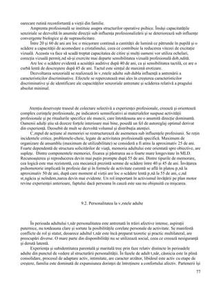 oarecare rutină reconfortantă a vieţii din familie.
      Amprenta profesională se instituie asupra structurilor operative psihice. Însăşi capacitatăţile
senziriale se dezvoltă în anumite direcţii sub influenţa profesionalizării şi se deteriorează sub influenţe
convergente biologice şi de suprasolicitare.
      Între 20 şi 60 de ani are loc o micşorare continuă a cantităţii de lumină ce pătrunde în pupilă şi o
scădere a capacităţii de acomodare a cristalinului, ceea ce contribuie la reducerea vitezei de excitaţie
vizuală. Aceasta va face să scadă treptat capacitatea de citire şi mulţi oameni vor utiliza ochelari,
corecţia vizuală permiţând să-şi exercite mai departe sensibilitatea vizuală profesională dobândită.
      Are loc o scădere evidentă a acuităţii auditive după 40 de ani, ca şi sensibilitatea tactilă, ce are o
curbă lentă de descreştere după 45 de ani. Tactul este simţul de maximă erotizare.
      Dezvoltarea senzorială se realizează în vârstele adulte sub dubla influenţă a antrenării a
caracteristicilor discriminative. Efectele se repercutează mai ales în creşterea caracteristicilor
discriminative şi de identificare ale capacităţilor senzoriale antrenate şi scăderea relativă a pragului
absolut minimal.



     Atenţia deserveşte traseul de colectare selectivă a experienţei profesionale, creează şi orientează
complex cerinţele profesionale, pe indicatorii semnificativi ai materialelor suspuse activităţii
profesionale şi pe ritualurile specifice ale muncii, care întotdeauna are o anumită direcţie dominantă.
Oamenii adulţi ştiu să dozeze forţele interioare mai bine, posedă un fel de autoreglaj optimal derivat
din experienţă. Deosebit de mult se dezvoltă volumul şi distribuţia atenţiei.
      Câmpul de acţiune al memoriei se restructurează de asemenea sub influenţele profesiunii. Se reţin
incidentele critice, problemele-cheie, legate de activitatea profesională specifică. Maximum de
organizare de ansamblu (maximum de utilizabilitate) se consideră a fi atins la aproximativ 25 de ani.
Foarte dependentă de structura solicitărilor de viaţă, memoria adultului este orientată spre obiective, are
supleţe. Dintre componentele memoriei, fixarea şi păstrarea au o foarte mare longevitate în MLD.
Recunoaşterea şi reproducerea devin mai puţin prompte după 55 de ani. Dintre tipurile de memorare,
cea logică este mai rezistentă, cea mecanică prezintă semne de scădere între 40 şi 45 de ani. Învăţarea
psihomotorie implicată în profesie dar şi în formele de activitate curentă se află în platou până la
aproximativ 50 de ani, după care moment al vieţii are loc o scădere lentă până la 55 de ani, când
stângăcia şi neîndemânarea devin mai evidente. Un rol important în activismul învăţării pe plan motor
revine experienţei anterioare, faptului dacă persoana în cauză este sau nu obişnuită cu mişcarea.



                                    9.2. Personalitatea la vârstele adulte



      În perioada adultului tânăr personalitatea este antrenată în trăiri afective intense, aspiraţii
puternice, nu totdeauna clare şi sortate la posibilităţile corelate personale de activitate. Se manifestă
conflicte de rol şi statut, deoarece adultul tânăr este încă preparat teoretic şi practic multilateral, are
preocupări diverse. O mare parte din disponibilităţi nu se utilizează social, ceea ce creează nesiguranţă
şi derută latentă.
      Experienţa şi subidentitatea parentală şi maritală trec prin faze relativ distincte în perioadele
adulte din punctul de vedere al structurării personalităţii. În fazele de adult tânăr, căsnicia este în plină
consolidare, procesul de adaptare activ, intimitate, are caracter arzător, libidoul este activ cu etape de
creştere, familia este dominată de expansiunea dorinţei de întreţinere a confortului afectiv. Partenerii îşi
                                                                                                          77
 