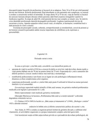 descoperă treptat însuşirile de profunzime şi încearcă să se adapteze. Între 34 şi 45 de ani rolul parental
devine mai încărcat. Rolurile profesionale fiind absorbante şi cele parentale mai complicate, se creează
o erodare a caracterului arzător al intimităţii. În etapa dintre 45 şi 55 de ani, viaţa de familie se încarcă
de oarecare tensiune dinspre direcţia rolului parental, dată fiind creşterea instigaţiilor copiilor la
încălcarea regulilor. În etapa de adult III, rolul parental devine mai complex şi situativ nou. Se intră în
criza identităţii profesionale datorită dezangajării profsionale. Legătura matrimonială devine de
securizare şi acroş. Apariţia nepoţilor reface cercul vieţii, al relaţiilor, al dorinţelor, restabilind încă o
dată proiecţia în viitor a omului.
      Existenţa de preocupări sociale, culturale, extraprofesionale şi extrafamiliale, cercul de prieteni şi
de loisiruri creează în perioadele adulte resurse importante de exhilibrare şi de exprimare a
personalităţii.




                                       Capitolul 10.

                                   Perioada varstei a treia


       În ceea ce priveşte vârsta bătrâneţii, cercetările s-au intensificat pentru că:
-   speranţa de viaţă în secolul al XX-lea a crescut (în ţările cu nivel de viaţă dezvoltat, durata medie a
    vieţii pentru bărbaţi este de 70 ani iar pentru femei de 75 ani). Expectanţa de vârstă a oamenilor din
    diferite profesii a crescut: medicii trăiesc mai mult decât stomatologii.
-   modificările psihosomatice sunt foarte strâns legate iar cele psihologice influenţează ritmul,
    dinamica şi chiar complexitatea celor organice.
-   experienţa profesională, socială a vârstelor bătrâneţii poate fi utilizată în folosul nu numai personal,
    familial ci şi al comunităţii.
      Gerontologia reprezintă studiul ştiinţific al bătrâneţii umane, iar geriatria studiază problematica
medicală şi de îngrijire a persoanelor în vârstă.
       Dintre reprezentanţii vieţii medicale geriatrice menţionăm:
       Gheorghe Marinescu în lucrarea „Problematica bătrâneţii şi a morţii naturale” a abrordat
degradarea sistemului nervos.
       C.I. Parhon (1874-1969) în lucrări ca: „Bătrâneţea şi tratamentul ei” (1948), „Biologia vârstelor”
1955 a abordat sistemul
                           endocrin în îmbătrânire şi diferite caracteristici psihice ale acestei vârste.
       Ana Aslan, în 1952 a condus şi organizat primul institut de geriatrie din ţară, a subliniat rolul
vitaminelor, al activităţilor organizate şi a propus tratamentul complex aslavital (gerovital).
       Unii teoreticieni susţin că bătrâneţea trebuie privită ca o perioadă de dezvoltare psihologică, ale

                                                                                                            78
 