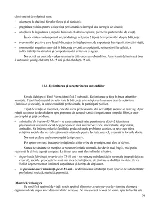 cărei sarcini de referinţă sunt:
-   adaptarea la declinul forţelor fizice şi al sănătăţii;
-   pregătirea psihică pentru a face faţă pensionării cu întregul său cortegiu de situaţii;
-   adaptarea la îngustarea câmpului familial (căsătoria copiilor, pierderea partenerului de viaţă).
        În societatea contemporană se pot distinge cel puţin 2 tipuri de reprezentări despre bătrâneţe:
-   reprezentări pozitive care leagă bătrâneţea de înţelepciune, de experienţa înţelegerii, abordări vieţii;
-   reprezentări negative care văd în bătrâneţe o vârstă a suspiciunii, neîncrederii în ceilalţi, a
    inflexibilităţii în atitudini şi comportamentul criticism exagerat.
       Nu există un punct de vedere unanim în diferenţierea substadiilor. Americanii delimitează doar
2 substadii: young-old între 65-75 ani şi old-old după 75 ani.




                       10.1. Delimitarea şi caracterizarea substadiilor


        Ursula Şchiopu şi Emil Verza identifică 3 substadii. Delimitarea se face în baza criteriilor
anunţate. Tipul fundamental de activitate la bătrâneţe este adaptarea la un nou orar de activitate
(familiale şi sociale), la unele consilieri profesionale, la participări politice.
         Tipul de relaţii se modifică, cele din sfera profesională, din activităţile sociale se restrâng. Apar
relaţii susţinute de deschiderea spre persoane de aceeaşi vârstă şi organizarea timpului liber, a unor
preocupări şi griji cotidiene.
-   substadiul de trecere 65-70 ani – se caracterizează prin: pensionarea dizolvă identitatea
    profesională susţinută social deşi persoanele încă au rezerve fizice, intelectuale, deprinderi,
    aptitudini. Se întăresc rolurile familiale, preluând unele probleme casnice, se restrânge sfera
    relaţiilor sociale dar se redirecţionează interesele pentru lectură, muzică, excursii în locurile dorite.
        Nu sunt excluse unele preocupări de tip creativ.
        Pot apare tensiuni, inadaptări relaţionale, chiar crize de prestigiu, mai ales la bărbaţi.
        Starea de sănătate se menţine la parametri relativ normali, dar devin mai fragili, mai puţin
rezistenţi la diferiţi agenţi patogeni. La femei apar mai ales tulburări afective.
-   în perioada bătrâneţii propriu-zise 75-85 ani – se restrâng subidentităţile parentale (nepoţii deja au
    crescut), sociale, preocupările sunt mai ales de întreţinere, de păstrare a sănătăţii mentale, fizice.
    Bolile degenerescente limitează capacitatea şi dorinţa de deplasare.
-    în perioada marii bătrâneţi, peste 85 ani – se diminuează substanţal toate tipurile de subidentitate:
    profesional socială, maritală, parentală.


 Modificări biologice
       Se modifică regimul de viaţă: scade apetitul alimentar, creşte nevoia de vitamine deoarece
organismul este supus unei demineralizări serioase. Se micşorează nevoia de somn, apar tulburări sub
                                                                                                            79
 